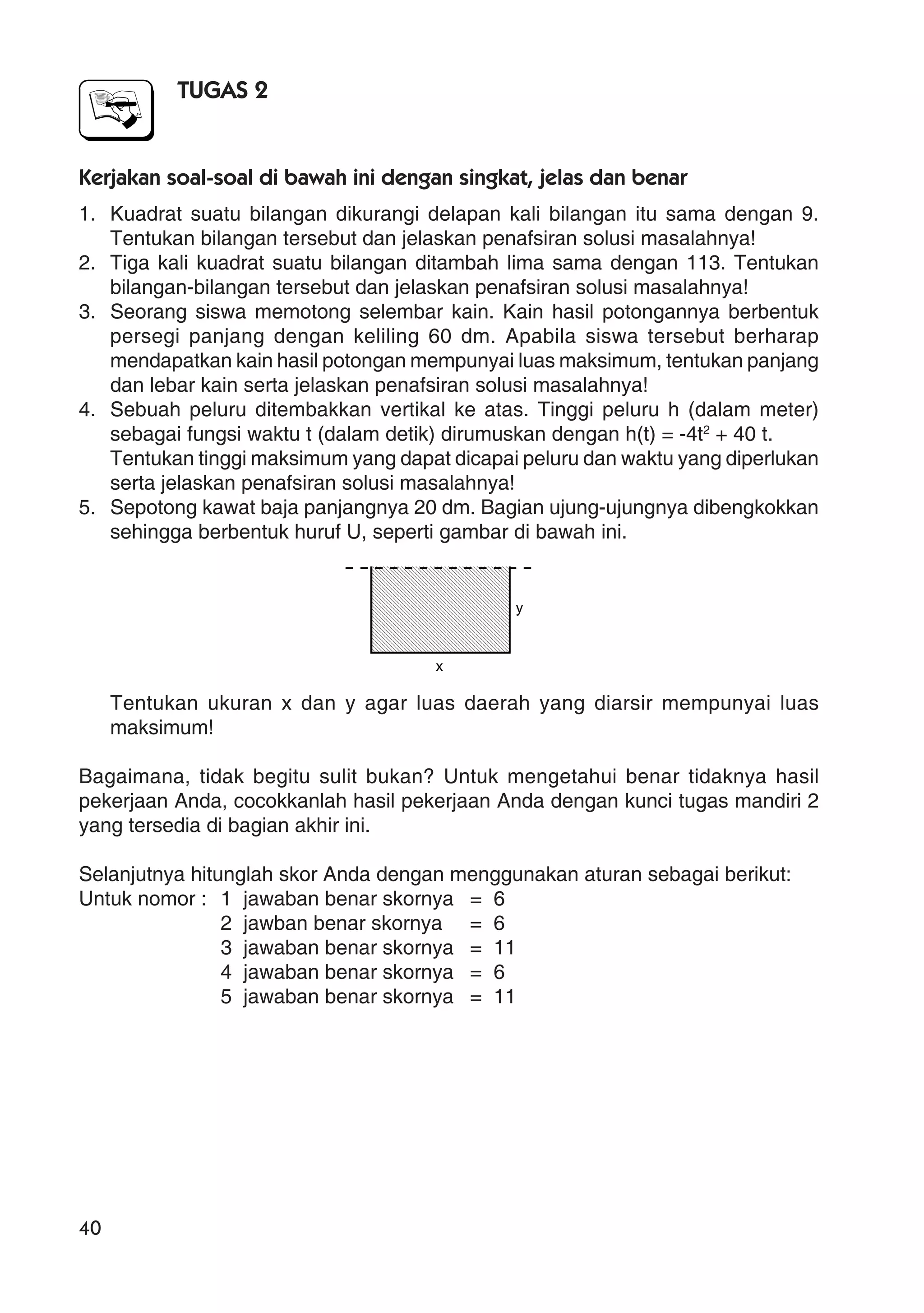 40
TUGAS 2
Kerjakan soal-soal di bawah ini dengan singkat, jelas dan benar
1. Kuadrat suatu bilangan dikurangi delapan kali bilangan itu sama dengan 9.
Tentukan bilangan tersebut dan jelaskan penafsiran solusi masalahnya!
2. Tiga kali kuadrat suatu bilangan ditambah lima sama dengan 113. Tentukan
bilangan-bilangan tersebut dan jelaskan penafsiran solusi masalahnya!
3. Seorang siswa memotong selembar kain. Kain hasil potongannya berbentuk
persegi panjang dengan keliling 60 dm. Apabila siswa tersebut berharap
mendapatkan kain hasil potongan mempunyai luas maksimum, tentukan panjang
dan lebar kain serta jelaskan penafsiran solusi masalahnya!
4. Sebuah peluru ditembakkan vertikal ke atas. Tinggi peluru h (dalam meter)
sebagai fungsi waktu t (dalam detik) dirumuskan dengan h(t) = -4t2
+ 40 t.
Tentukan tinggi maksimum yang dapat dicapai peluru dan waktu yang diperlukan
serta jelaskan penafsiran solusi masalahnya!
5. Sepotong kawat baja panjangnya 20 dm. Bagian ujung-ujungnya dibengkokkan
sehingga berbentuk huruf U, seperti gambar di bawah ini.
Tentukan ukuran x dan y agar luas daerah yang diarsir mempunyai luas
maksimum!
Bagaimana, tidak begitu sulit bukan? Untuk mengetahui benar tidaknya hasil
pekerjaan Anda, cocokkanlah hasil pekerjaan Anda dengan kunci tugas mandiri 2
yang tersedia di bagian akhir ini.
Selanjutnya hitunglah skor Anda dengan menggunakan aturan sebagai berikut:
Untuk nomor : 1 jawaban benar skornya = 6
2 jawban benar skornya = 6
3 jawaban benar skornya = 11
4 jawaban benar skornya = 6
5 jawaban benar skornya = 11
x
y
 