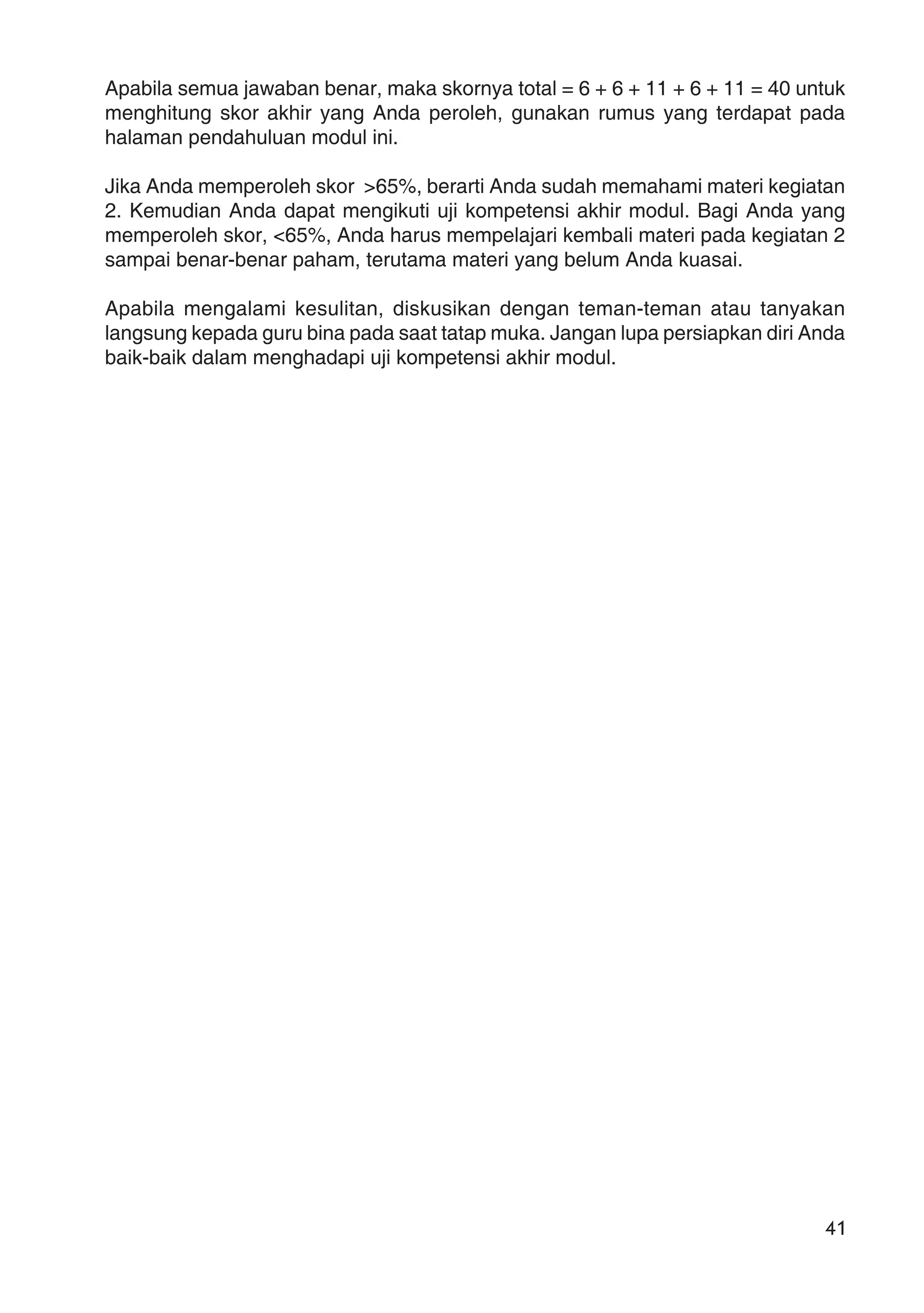 41
Apabila semua jawaban benar, maka skornya total = 6 + 6 + 11 + 6 + 11 = 40 untuk
menghitung skor akhir yang Anda peroleh, gunakan rumus yang terdapat pada
halaman pendahuluan modul ini.
Jika Anda memperoleh skor >65%, berarti Anda sudah memahami materi kegiatan
2. Kemudian Anda dapat mengikuti uji kompetensi akhir modul. Bagi Anda yang
memperoleh skor, <65%, Anda harus mempelajari kembali materi pada kegiatan 2
sampai benar-benar paham, terutama materi yang belum Anda kuasai.
Apabila mengalami kesulitan, diskusikan dengan teman-teman atau tanyakan
langsung kepada guru bina pada saat tatap muka. Jangan lupa persiapkan diri Anda
baik-baik dalam menghadapi uji kompetensi akhir modul.
 