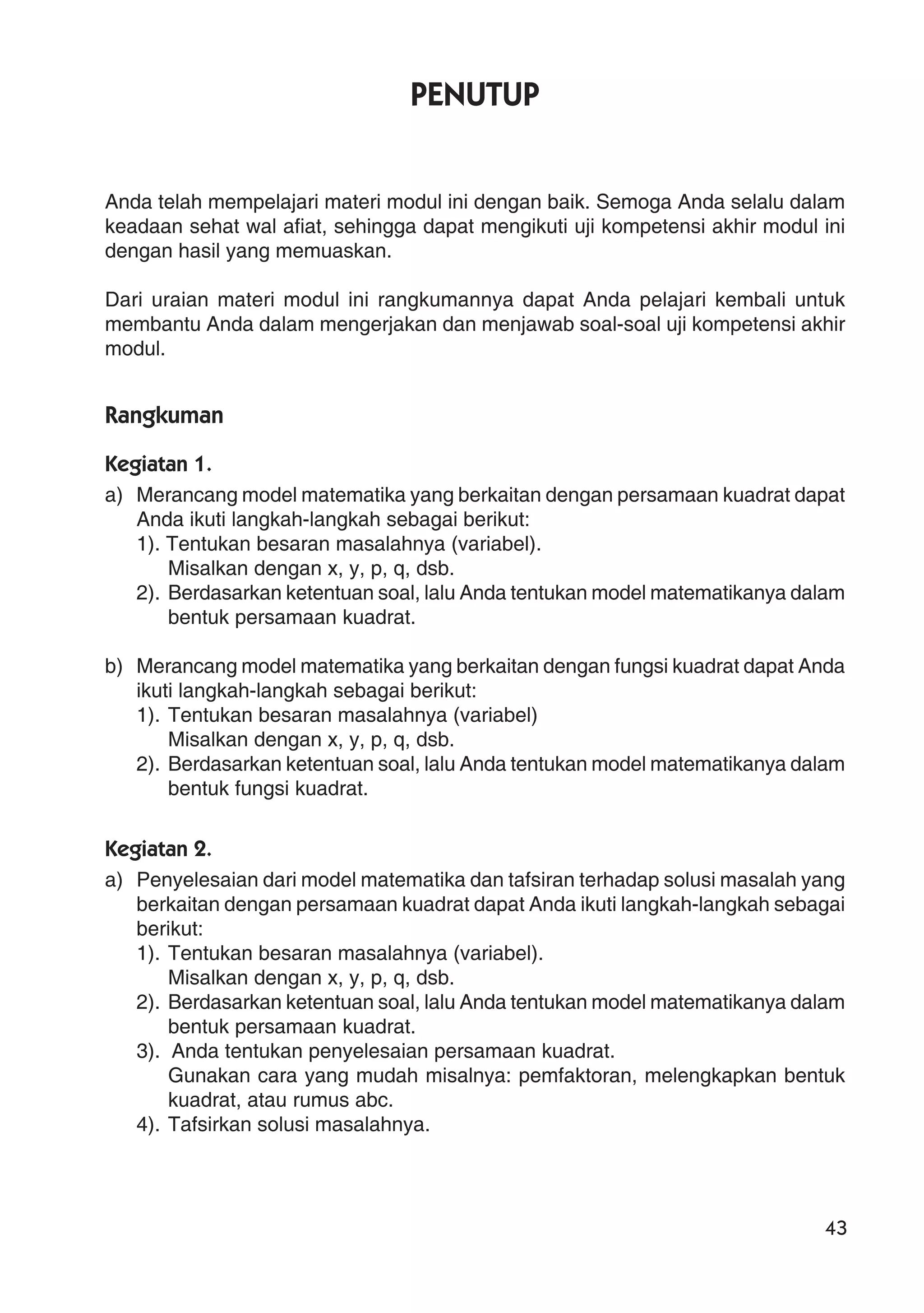 43
PENUTUP
Anda telah mempelajari materi modul ini dengan baik. Semoga Anda selalu dalam
keadaan sehat wal afiat, sehingga dapat mengikuti uji kompetensi akhir modul ini
dengan hasil yang memuaskan.
Dari uraian materi modul ini rangkumannya dapat Anda pelajari kembali untuk
membantu Anda dalam mengerjakan dan menjawab soal-soal uji kompetensi akhir
modul.
Rangkuman
Kegiatan 1.
a) Merancang model matematika yang berkaitan dengan persamaan kuadrat dapat
Anda ikuti langkah-langkah sebagai berikut:
1). Tentukan besaran masalahnya (variabel).
Misalkan dengan x, y, p, q, dsb.
2). Berdasarkan ketentuan soal, lalu Anda tentukan model matematikanya dalam
bentuk persamaan kuadrat.
b) Merancang model matematika yang berkaitan dengan fungsi kuadrat dapat Anda
ikuti langkah-langkah sebagai berikut:
1). Tentukan besaran masalahnya (variabel)
Misalkan dengan x, y, p, q, dsb.
2). Berdasarkan ketentuan soal, lalu Anda tentukan model matematikanya dalam
bentuk fungsi kuadrat.
Kegiatan 2.
a) Penyelesaian dari model matematika dan tafsiran terhadap solusi masalah yang
berkaitan dengan persamaan kuadrat dapat Anda ikuti langkah-langkah sebagai
berikut:
1). Tentukan besaran masalahnya (variabel).
Misalkan dengan x, y, p, q, dsb.
2). Berdasarkan ketentuan soal, lalu Anda tentukan model matematikanya dalam
bentuk persamaan kuadrat.
3). Anda tentukan penyelesaian persamaan kuadrat.
Gunakan cara yang mudah misalnya: pemfaktoran, melengkapkan bentuk
kuadrat, atau rumus abc.
4). Tafsirkan solusi masalahnya.
 