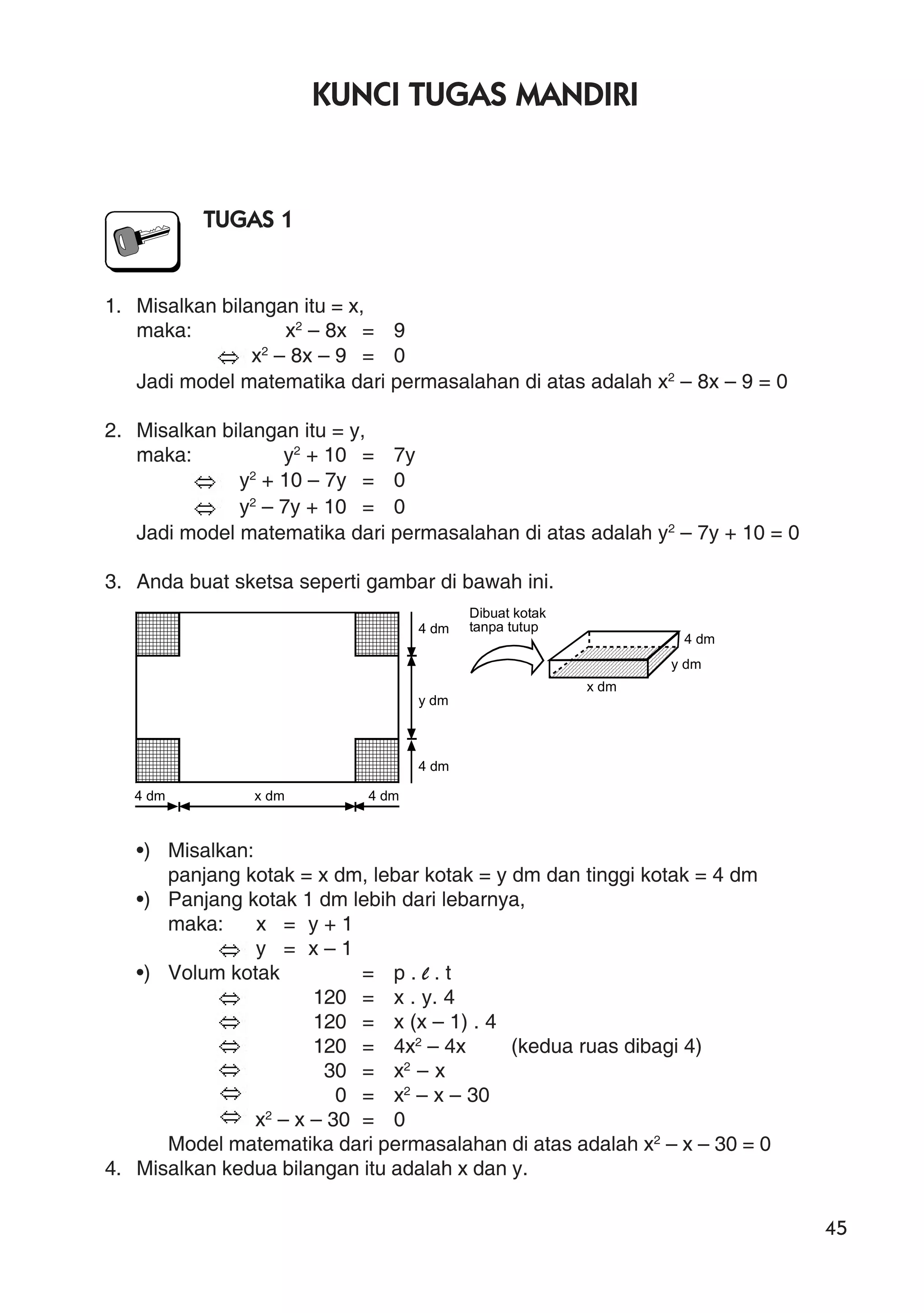 45
KUNCI TUGAS MANDIRI
TUGAS 1
1. Misalkan bilangan itu = x,
maka: x2
– 8x = 9
x2
– 8x – 9 = 0
Jadi model matematika dari permasalahan di atas adalah x2
– 8x – 9 = 0
2. Misalkan bilangan itu = y,
maka: y2
+ 10 = 7y
y2
+ 10 – 7y = 0
y2
– 7y + 10 = 0
Jadi model matematika dari permasalahan di atas adalah y2
– 7y + 10 = 0
3. Anda buat sketsa seperti gambar di bawah ini.
•) Misalkan:
panjang kotak = x dm, lebar kotak = y dm dan tinggi kotak = 4 dm
•) Panjang kotak 1 dm lebih dari lebarnya,
maka: x = y + 1
y = x – 1
•) Volum kotak = p . l . t
120 = x . y. 4
120 = x (x – 1) . 4
120 = 4x2
– 4x (kedua ruas dibagi 4)
30 = x2
– x
0 = x2
– x – 30
x2
– x – 30 = 0
Model matematika dari permasalahan di atas adalah x2
– x – 30 = 0
4. Misalkan kedua bilangan itu adalah x dan y.
4 dm x dm 4 dm
4 dm
y dm
4 dm
4 dm
y dm
x dm
Dibuat kotak
tanpa tutup
 