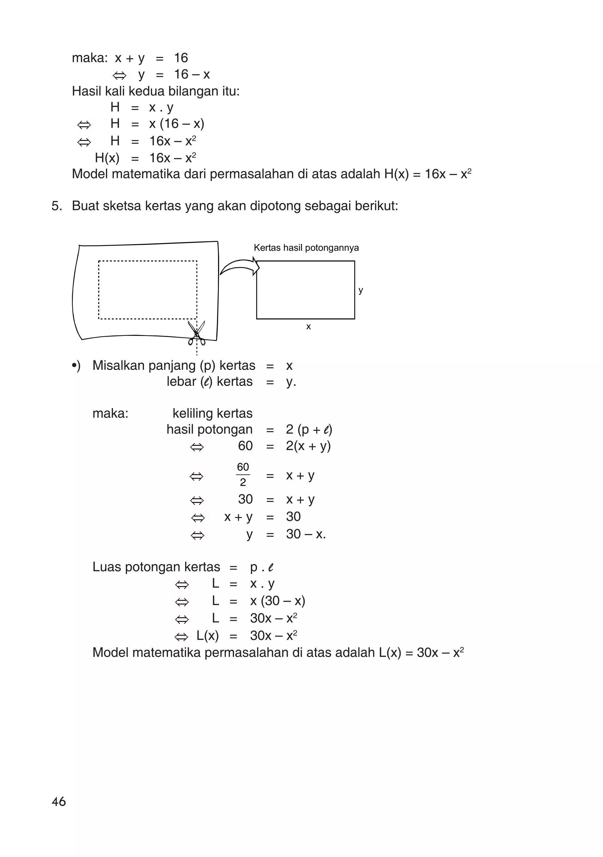 46
maka: x + y = 16
y = 16 – x
Hasil kali kedua bilangan itu:
H = x . y
H = x (16 – x)
H = 16x – x2
H(x) = 16x – x2
Model matematika dari permasalahan di atas adalah H(x) = 16x – x2
5. Buat sketsa kertas yang akan dipotong sebagai berikut:
•) Misalkan panjang (p) kertas = x
lebar (l) kertas = y.
maka: keliling kertas
hasil potongan = 2 (p + l)
60 = 2(x + y)
2
60
= x + y
30 = x + y
x + y = 30
y = 30 – x.
Luas potongan kertas = p . l
L = x . y
L = x (30 – x)
L = 30x – x2
L(x) = 30x – x2
Model matematika permasalahan di atas adalah L(x) = 30x – x2
Kertas hasil potongannya
y
x
 