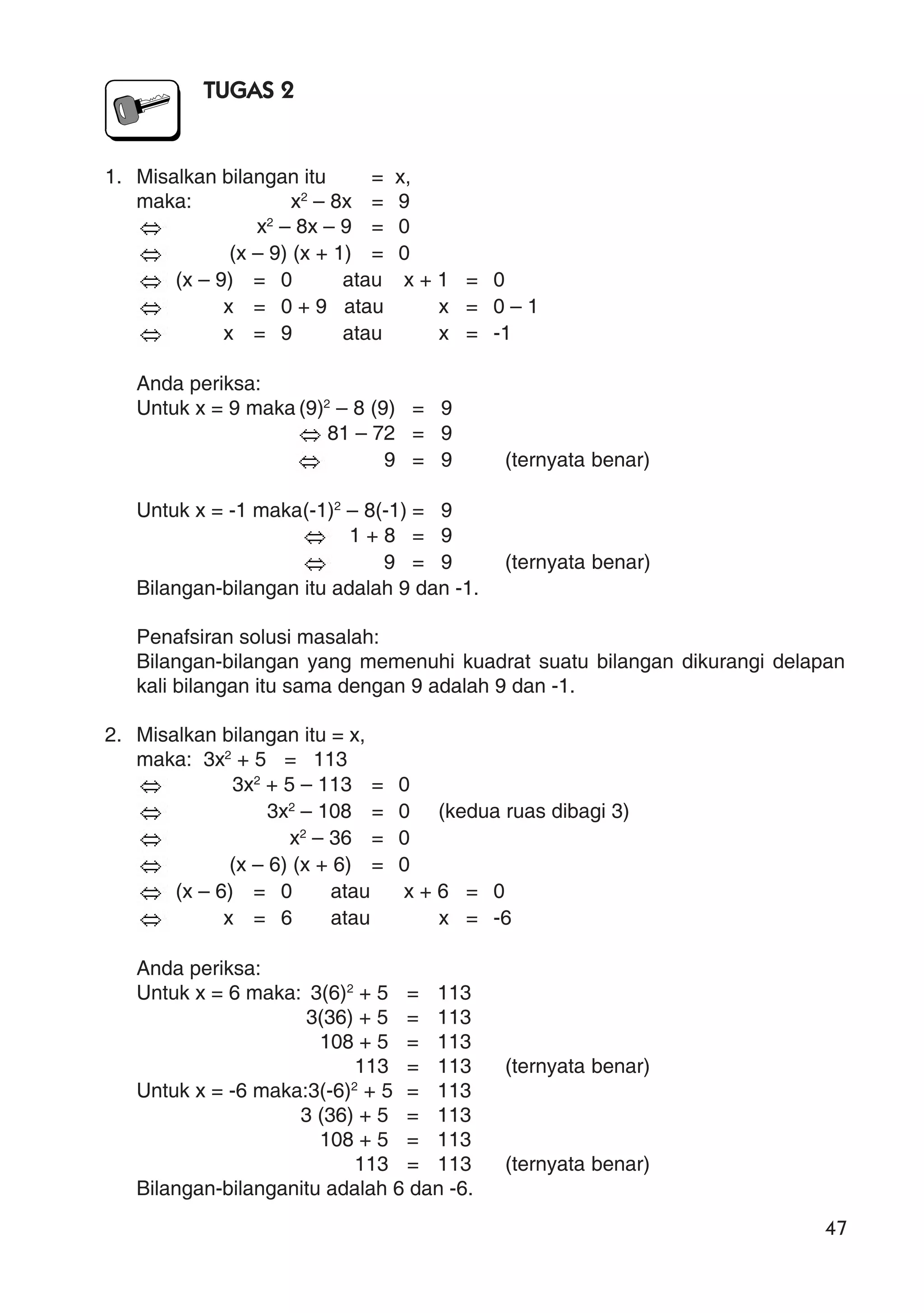 47
TUGAS 2
1. Misalkan bilangan itu = x,
maka: x2
– 8x = 9
x2
– 8x – 9 = 0
(x – 9) (x + 1) = 0
(x – 9) = 0 atau x + 1 = 0
x = 0 + 9 atau x = 0 – 1
x = 9 atau x = -1
Anda periksa:
Untuk x = 9 maka (9)2
– 8 (9) = 9
81 – 72 = 9
9 = 9 (ternyata benar)
Untuk x = -1 maka(-1)2
– 8(-1) = 9
1 + 8 = 9
9 = 9 (ternyata benar)
Bilangan-bilangan itu adalah 9 dan -1.
Penafsiran solusi masalah:
Bilangan-bilangan yang memenuhi kuadrat suatu bilangan dikurangi delapan
kali bilangan itu sama dengan 9 adalah 9 dan -1.
2. Misalkan bilangan itu = x,
maka: 3x2
+ 5 = 113
3x2
+ 5 – 113 = 0
3x2
– 108 = 0 (kedua ruas dibagi 3)
x2
– 36 = 0
(x – 6) (x + 6) = 0
(x – 6) = 0 atau x + 6 = 0
x = 6 atau x = -6
Anda periksa:
Untuk x = 6 maka: 3(6)2
+ 5 = 113
3(36) + 5 = 113
108 + 5 = 113
113 = 113 (ternyata benar)
Untuk x = -6 maka:3(-6)2
+ 5 = 113
3 (36) + 5 = 113
108 + 5 = 113
113 = 113 (ternyata benar)
Bilangan-bilanganitu adalah 6 dan -6.
 