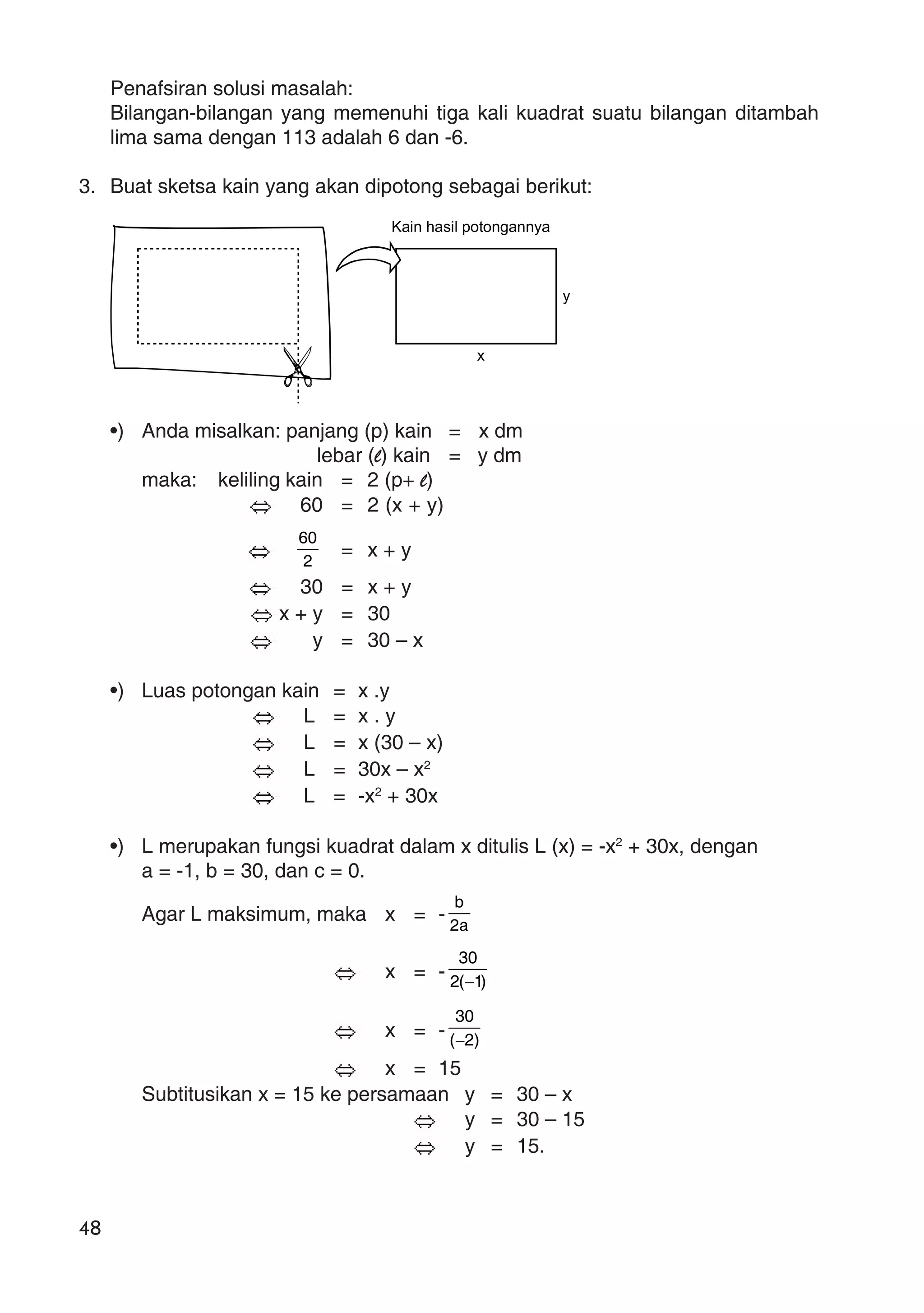 48
Penafsiran solusi masalah:
Bilangan-bilangan yang memenuhi tiga kali kuadrat suatu bilangan ditambah
lima sama dengan 113 adalah 6 dan -6.
3. Buat sketsa kain yang akan dipotong sebagai berikut:
•) Anda misalkan: panjang (p) kain = x dm
lebar (l) kain = y dm
maka: keliling kain = 2 (p+ l)
60 = 2 (x + y)
2
60
= x + y
30 = x + y
x + y = 30
y = 30 – x
•) Luas potongan kain = x .y
L = x . y
L = x (30 – x)
L = 30x – x2
L = -x2
+ 30x
•) L merupakan fungsi kuadrat dalam x ditulis L (x) = -x2
+ 30x, dengan
a = -1, b = 30, dan c = 0.
Agar L maksimum, maka x = - a2
b
x = - )1(2
30
−
x = - )2(
30
−
x = 15
Subtitusikan x = 15 ke persamaan y = 30 – x
y = 30 – 15
y = 15.
Kain hasil potongannya
y
x
 