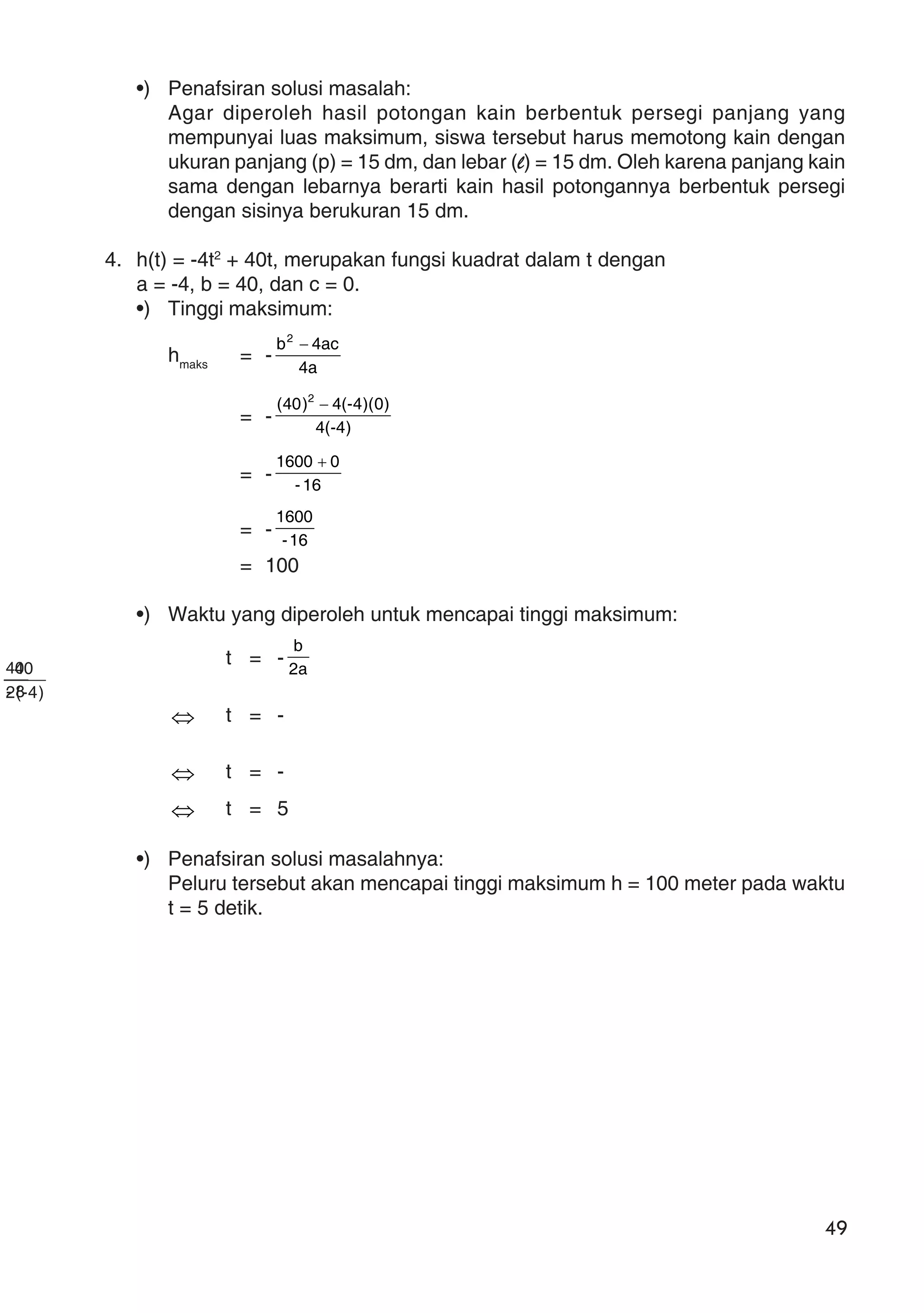 49
•) Penafsiran solusi masalah:
Agar diperoleh hasil potongan kain berbentuk persegi panjang yang
mempunyai luas maksimum, siswa tersebut harus memotong kain dengan
ukuran panjang (p) = 15 dm, dan lebar (l) = 15 dm. Oleh karena panjang kain
sama dengan lebarnya berarti kain hasil potongannya berbentuk persegi
dengan sisinya berukuran 15 dm.
4. h(t) = -4t2
+ 40t, merupakan fungsi kuadrat dalam t dengan
a = -4, b = 40, dan c = 0.
•) Tinggi maksimum:
hmaks
= -
a4
ac4b2
−
= - )4-(4
)0)(4-(4)40( 2
−
= - 16-
01600 +
= - 16-
1600
= 100
•) Waktu yang diperoleh untuk mencapai tinggi maksimum:
t = - a2
b
⇔ t = -
)4-(2
40
⇔ t = -
8-
40
⇔ t = 5
•) Penafsiran solusi masalahnya:
Peluru tersebut akan mencapai tinggi maksimum h = 100 meter pada waktu
t = 5 detik.
 