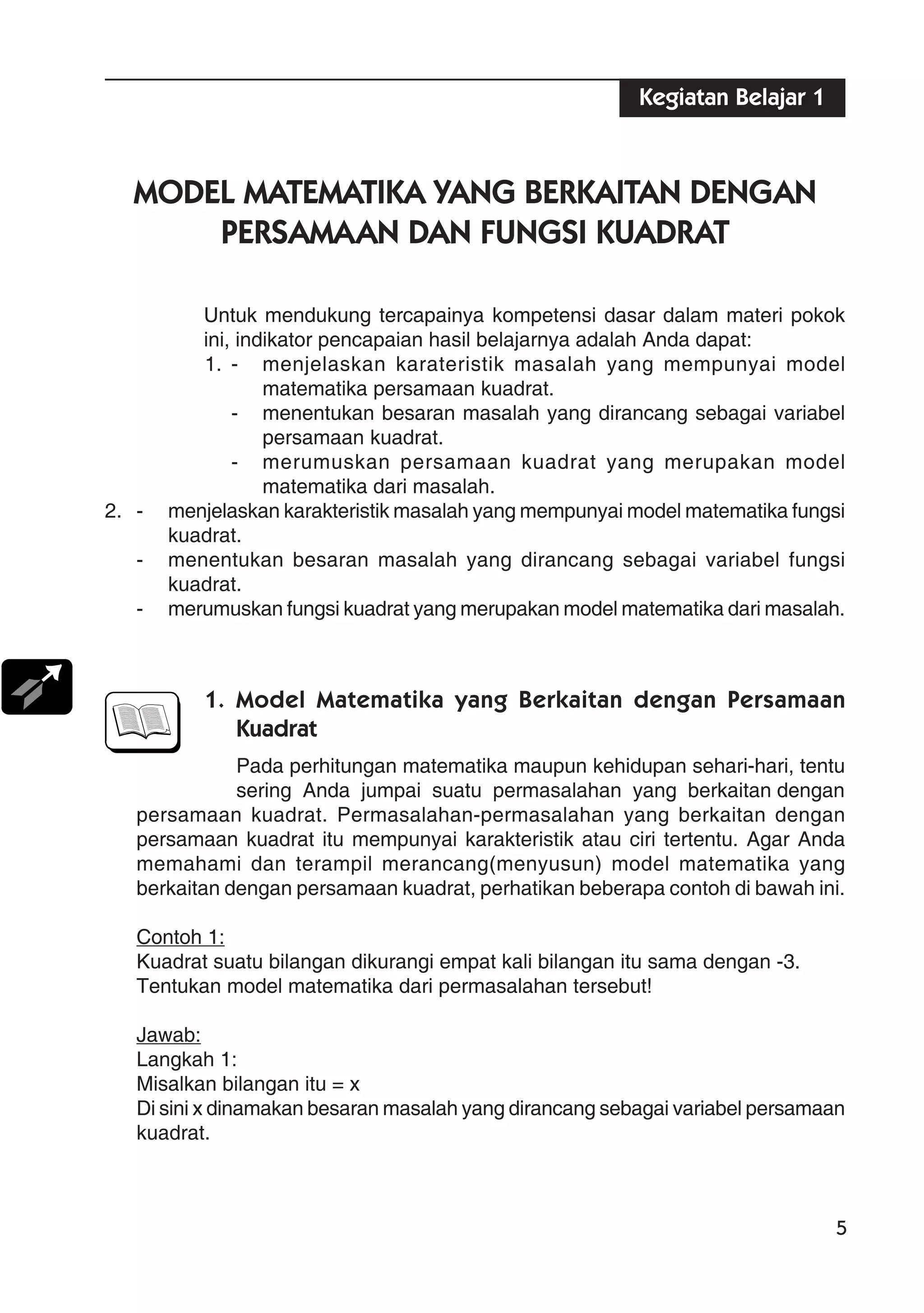5
MODEL MATEMATIKA YANG BERKAITAN DENGAN
PERSAMAAN DAN FUNGSI KUADRAT
Untuk mendukung tercapainya kompetensi dasar dalam materi pokok
ini, indikator pencapaian hasil belajarnya adalah Anda dapat:
1. - menjelaskan karateristik masalah yang mempunyai model
matematika persamaan kuadrat.
- menentukan besaran masalah yang dirancang sebagai variabel
persamaan kuadrat.
- merumuskan persamaan kuadrat yang merupakan model
matematika dari masalah.
2. - menjelaskan karakteristik masalah yang mempunyai model matematika fungsi
kuadrat.
- menentukan besaran masalah yang dirancang sebagai variabel fungsi
kuadrat.
- merumuskan fungsi kuadrat yang merupakan model matematika dari masalah.
1. Model Matematika yang Berkaitan dengan Persamaan
Kuadrat
Pada perhitungan matematika maupun kehidupan sehari-hari, tentu
sering Anda jumpai suatu permasalahan yang berkaitan dengan
persamaan kuadrat. Permasalahan-permasalahan yang berkaitan dengan
persamaan kuadrat itu mempunyai karakteristik atau ciri tertentu. Agar Anda
memahami dan terampil merancang(menyusun) model matematika yang
berkaitan dengan persamaan kuadrat, perhatikan beberapa contoh di bawah ini.
Contoh 1:
Kuadrat suatu bilangan dikurangi empat kali bilangan itu sama dengan -3.
Tentukan model matematika dari permasalahan tersebut!
Jawab:
Langkah 1:
Misalkan bilangan itu = x
Di sini x dinamakan besaran masalah yang dirancang sebagai variabel persamaan
kuadrat.
Kegiatan Belajar 1
 
