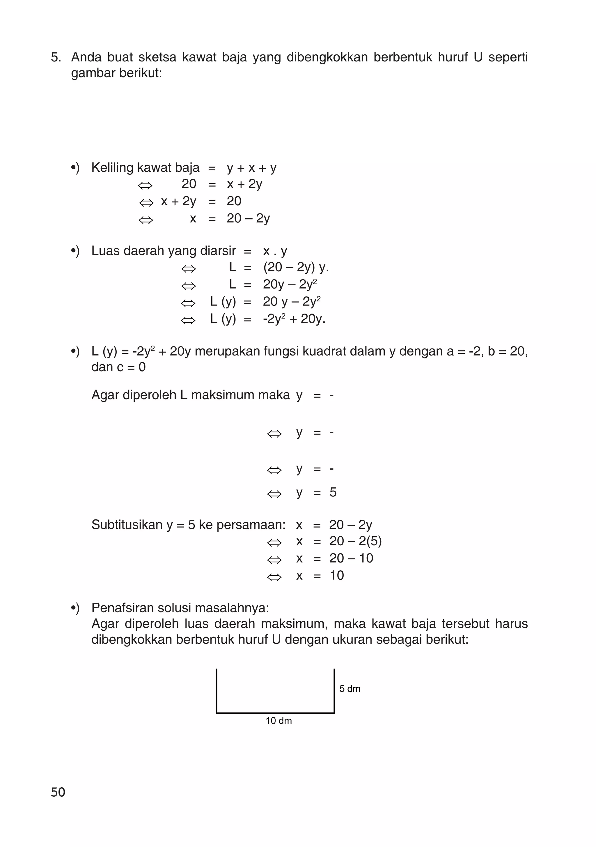 50
5. Anda buat sketsa kawat baja yang dibengkokkan berbentuk huruf U seperti
gambar berikut:
•) Keliling kawat baja = y + x + y
⇔ 20 = x + 2y
⇔ x + 2y = 20
⇔ x = 20 – 2y
•) Luas daerah yang diarsir = x . y
⇔ L = (20 – 2y) y.
⇔ L = 20y – 2y2
⇔ L (y) = 20 y – 2y2
⇔ L (y) = -2y2
+ 20y.
•) L (y) = -2y2
+ 20y merupakan fungsi kuadrat dalam y dengan a = -2, b = 20,
dan c = 0
Agar diperoleh L maksimum maka y = -
⇔ y = -
⇔ y = -
⇔ y = 5
Subtitusikan y = 5 ke persamaan: x = 20 – 2y
⇔ x = 20 – 2(5)
⇔ x = 20 – 10
⇔ x = 10
•) Penafsiran solusi masalahnya:
Agar diperoleh luas daerah maksimum, maka kawat baja tersebut harus
dibengkokkan berbentuk huruf U dengan ukuran sebagai berikut:
10 dm
5 dm
 