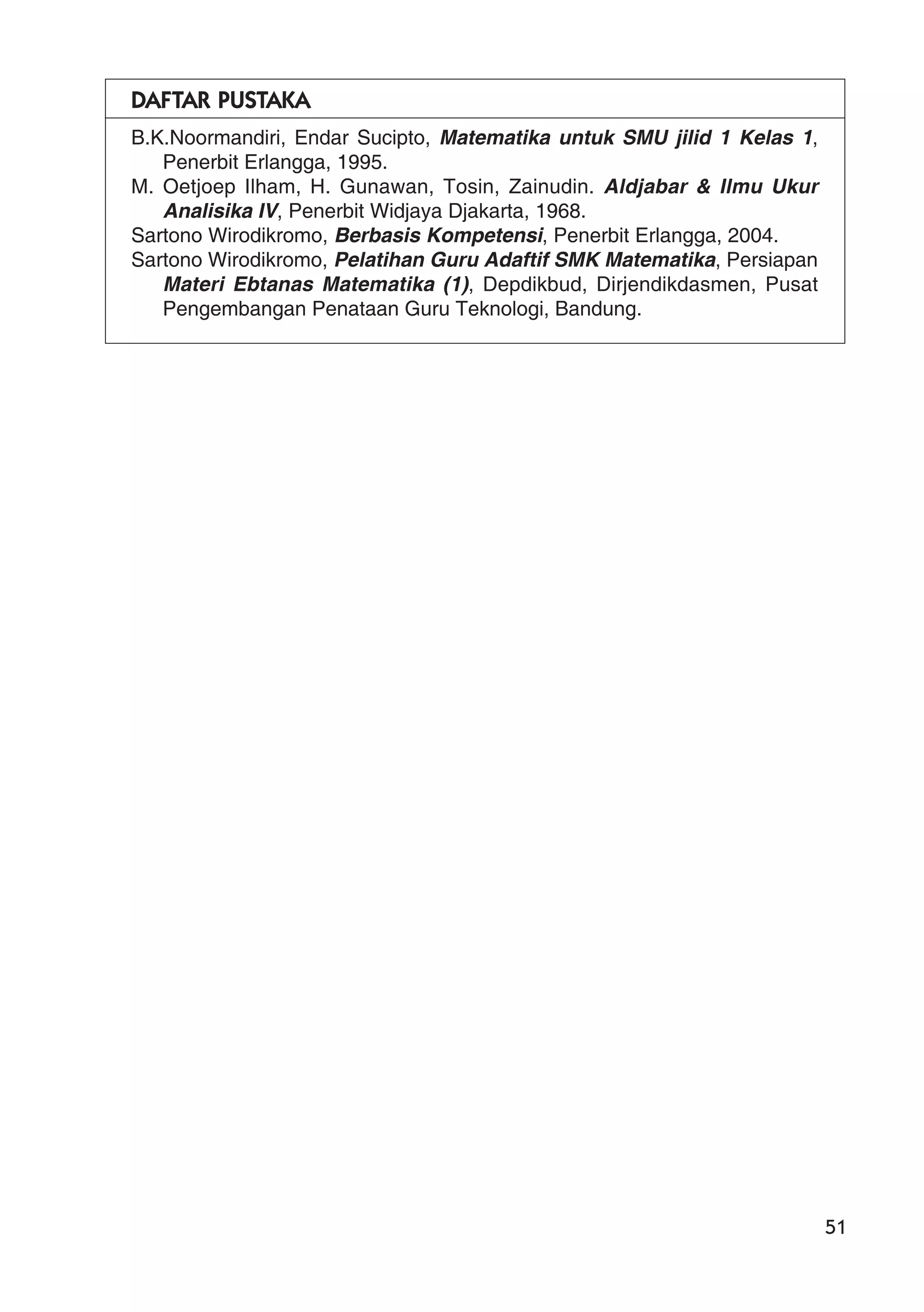 51
DAFTAR PUSTAKA
B.K.Noormandiri, Endar Sucipto, Matematika untuk SMU jilid 1 Kelas 1,
Penerbit Erlangga, 1995.
M. Oetjoep Ilham, H. Gunawan, Tosin, Zainudin. Aldjabar & Ilmu Ukur
Analisika IV, Penerbit Widjaya Djakarta, 1968.
Sartono Wirodikromo, Berbasis Kompetensi, Penerbit Erlangga, 2004.
Sartono Wirodikromo, Pelatihan Guru Adaftif SMK Matematika, Persiapan
Materi Ebtanas Matematika (1), Depdikbud, Dirjendikdasmen, Pusat
Pengembangan Penataan Guru Teknologi, Bandung.
 