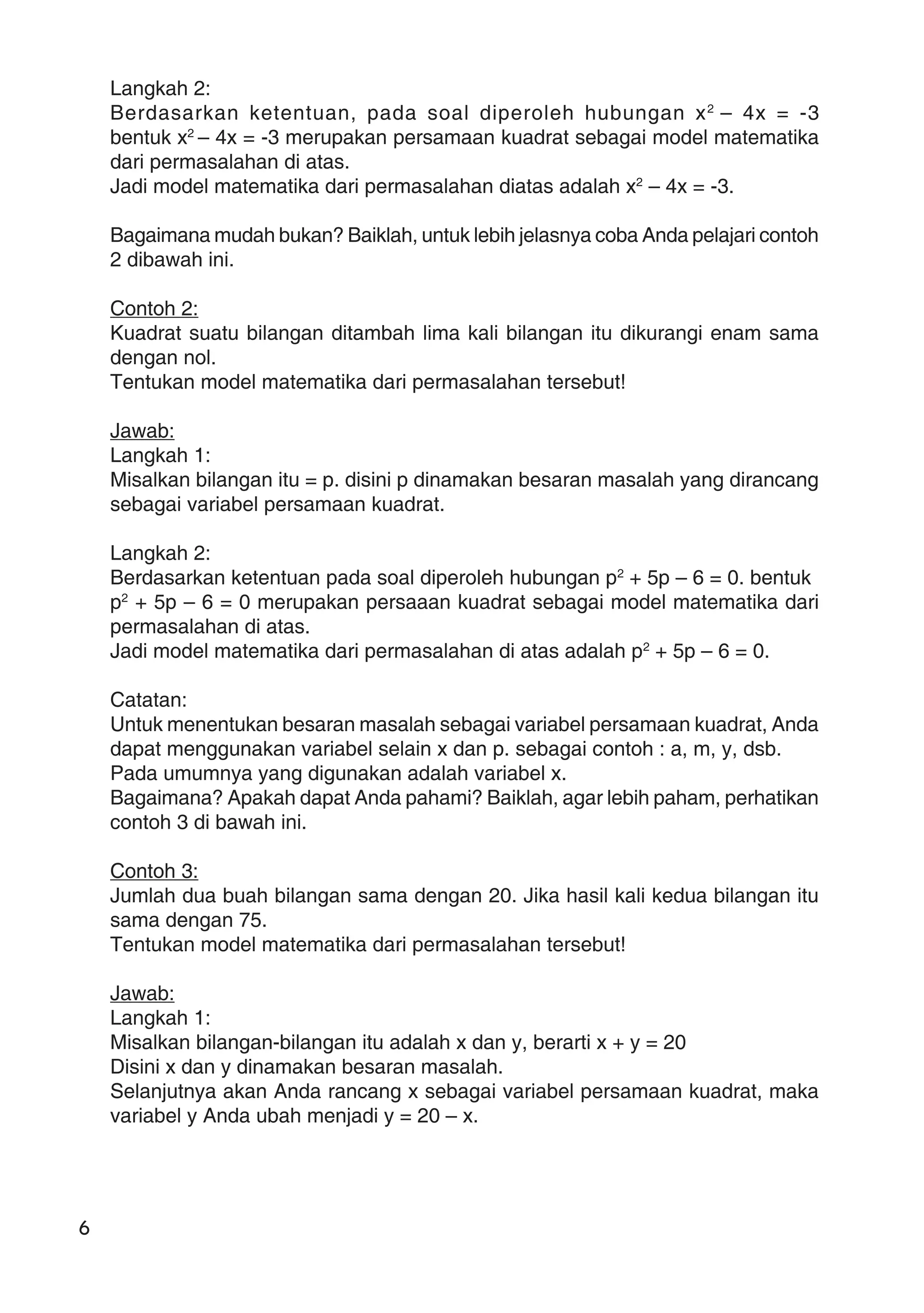 6
Langkah 2:
Berdasarkan ketentuan, pada soal diperoleh hubungan x2
– 4x = -3
bentuk x2
– 4x = -3 merupakan persamaan kuadrat sebagai model matematika
dari permasalahan di atas.
Jadi model matematika dari permasalahan diatas adalah x2
– 4x = -3.
Bagaimana mudah bukan? Baiklah, untuk lebih jelasnya coba Anda pelajari contoh
2 dibawah ini.
Contoh 2:
Kuadrat suatu bilangan ditambah lima kali bilangan itu dikurangi enam sama
dengan nol.
Tentukan model matematika dari permasalahan tersebut!
Jawab:
Langkah 1:
Misalkan bilangan itu = p. disini p dinamakan besaran masalah yang dirancang
sebagai variabel persamaan kuadrat.
Langkah 2:
Berdasarkan ketentuan pada soal diperoleh hubungan p2
+ 5p – 6 = 0. bentuk
p2
+ 5p – 6 = 0 merupakan persaaan kuadrat sebagai model matematika dari
permasalahan di atas.
Jadi model matematika dari permasalahan di atas adalah p2
+ 5p – 6 = 0.
Catatan:
Untuk menentukan besaran masalah sebagai variabel persamaan kuadrat, Anda
dapat menggunakan variabel selain x dan p. sebagai contoh : a, m, y, dsb.
Pada umumnya yang digunakan adalah variabel x.
Bagaimana? Apakah dapat Anda pahami? Baiklah, agar lebih paham, perhatikan
contoh 3 di bawah ini.
Contoh 3:
Jumlah dua buah bilangan sama dengan 20. Jika hasil kali kedua bilangan itu
sama dengan 75.
Tentukan model matematika dari permasalahan tersebut!
Jawab:
Langkah 1:
Misalkan bilangan-bilangan itu adalah x dan y, berarti x + y = 20
Disini x dan y dinamakan besaran masalah.
Selanjutnya akan Anda rancang x sebagai variabel persamaan kuadrat, maka
variabel y Anda ubah menjadi y = 20 – x.
 