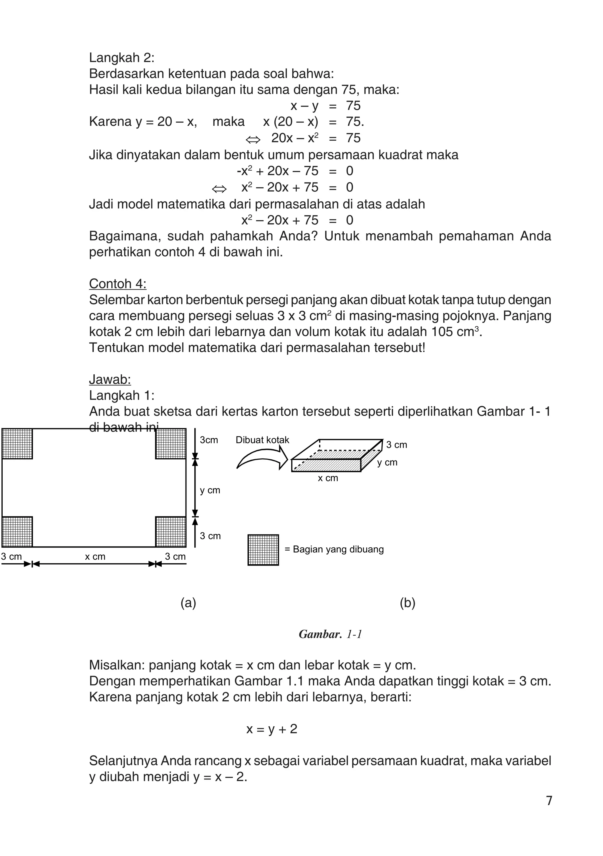 7
Langkah 2:
Berdasarkan ketentuan pada soal bahwa:
Hasil kali kedua bilangan itu sama dengan 75, maka:
x – y = 75
Karena y = 20 – x, maka x (20 – x) = 75.
⇔ 20x – x2
= 75
Jika dinyatakan dalam bentuk umum persamaan kuadrat maka
-x2
+ 20x – 75 = 0
⇔ x2
– 20x + 75 = 0
Jadi model matematika dari permasalahan di atas adalah
x2
– 20x + 75 = 0
Bagaimana, sudah pahamkah Anda? Untuk menambah pemahaman Anda
perhatikan contoh 4 di bawah ini.
Contoh 4:
Selembar karton berbentuk persegi panjang akan dibuat kotak tanpa tutup dengan
cara membuang persegi seluas 3 x 3 cm2
di masing-masing pojoknya. Panjang
kotak 2 cm lebih dari lebarnya dan volum kotak itu adalah 105 cm3
.
Tentukan model matematika dari permasalahan tersebut!
Jawab:
Langkah 1:
Anda buat sketsa dari kertas karton tersebut seperti diperlihatkan Gambar 1- 1
di bawah ini.
(a) (b)
Gambar. 1-1
Misalkan: panjang kotak = x cm dan lebar kotak = y cm.
Dengan memperhatikan Gambar 1.1 maka Anda dapatkan tinggi kotak = 3 cm.
Karena panjang kotak 2 cm lebih dari lebarnya, berarti:
x = y + 2
Selanjutnya Anda rancang x sebagai variabel persamaan kuadrat, maka variabel
y diubah menjadi y = x – 2.
3 cm x cm 3 cm
3 cm
y cm
3cm
= Bagian yang dibuang
3 cm
y cm
x cm
Dibuat kotak
 