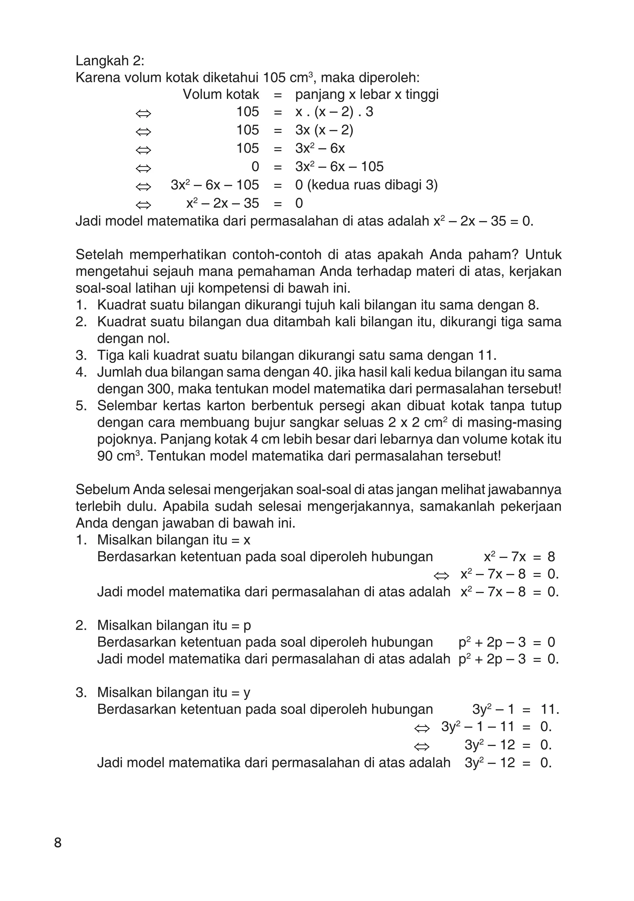 8
Langkah 2:
Karena volum kotak diketahui 105 cm3
, maka diperoleh:
Volum kotak = panjang x lebar x tinggi
⇔ 105 = x . (x – 2) . 3
⇔ 105 = 3x (x – 2)
⇔ 105 = 3x2
– 6x
⇔ 0 = 3x2
– 6x – 105
⇔ 3x2
– 6x – 105 = 0 (kedua ruas dibagi 3)
⇔ x2
– 2x – 35 = 0
Jadi model matematika dari permasalahan di atas adalah x2
– 2x – 35 = 0.
Setelah memperhatikan contoh-contoh di atas apakah Anda paham? Untuk
mengetahui sejauh mana pemahaman Anda terhadap materi di atas, kerjakan
soal-soal latihan uji kompetensi di bawah ini.
1. Kuadrat suatu bilangan dikurangi tujuh kali bilangan itu sama dengan 8.
2. Kuadrat suatu bilangan dua ditambah kali bilangan itu, dikurangi tiga sama
dengan nol.
3. Tiga kali kuadrat suatu bilangan dikurangi satu sama dengan 11.
4. Jumlah dua bilangan sama dengan 40. jika hasil kali kedua bilangan itu sama
dengan 300, maka tentukan model matematika dari permasalahan tersebut!
5. Selembar kertas karton berbentuk persegi akan dibuat kotak tanpa tutup
dengan cara membuang bujur sangkar seluas 2 x 2 cm2
di masing-masing
pojoknya. Panjang kotak 4 cm lebih besar dari lebarnya dan volume kotak itu
90 cm3
. Tentukan model matematika dari permasalahan tersebut!
Sebelum Anda selesai mengerjakan soal-soal di atas jangan melihat jawabannya
terlebih dulu. Apabila sudah selesai mengerjakannya, samakanlah pekerjaan
Anda dengan jawaban di bawah ini.
1. Misalkan bilangan itu = x
Berdasarkan ketentuan pada soal diperoleh hubungan x2
– 7x = 8
⇔ x2
– 7x – 8 = 0.
Jadi model matematika dari permasalahan di atas adalah x2
– 7x – 8 = 0.
2. Misalkan bilangan itu = p
Berdasarkan ketentuan pada soal diperoleh hubungan p2
+ 2p – 3 = 0
Jadi model matematika dari permasalahan di atas adalah p2
+ 2p – 3 = 0.
3. Misalkan bilangan itu = y
Berdasarkan ketentuan pada soal diperoleh hubungan 3y2
– 1 = 11.
⇔ 3y2
– 1 – 11 = 0.
⇔ 3y2
– 12 = 0.
Jadi model matematika dari permasalahan di atas adalah 3y2
– 12 = 0.
 