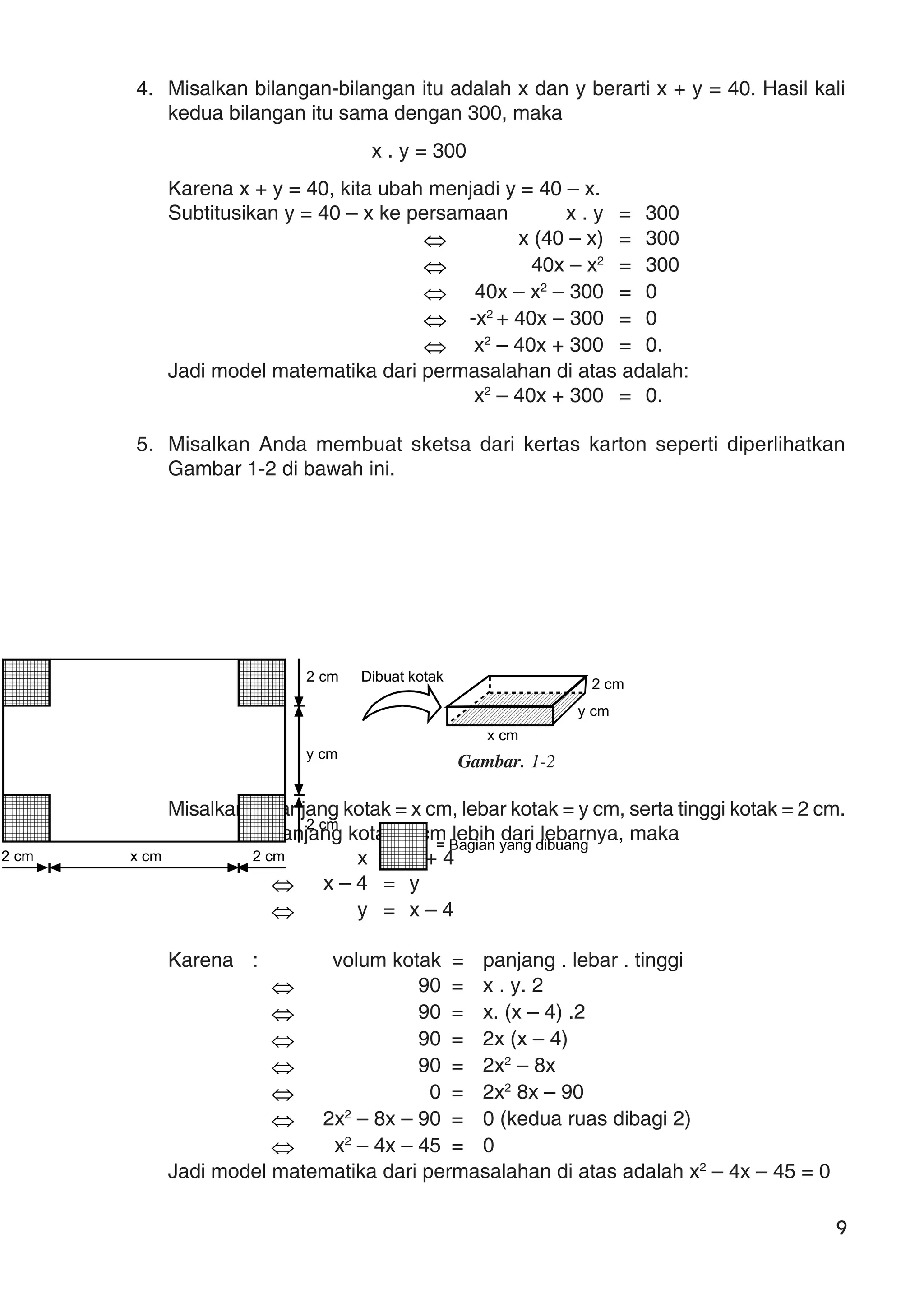 9
4. Misalkan bilangan-bilangan itu adalah x dan y berarti x + y = 40. Hasil kali
kedua bilangan itu sama dengan 300, maka
x . y = 300
Karena x + y = 40, kita ubah menjadi y = 40 – x.
Subtitusikan y = 40 – x ke persamaan x . y = 300
⇔ x (40 – x) = 300
⇔ 40x – x2
= 300
⇔ 40x – x2
– 300 = 0
⇔ -x2
+ 40x – 300 = 0
⇔ x2
– 40x + 300 = 0.
Jadi model matematika dari permasalahan di atas adalah:
x2
– 40x + 300 = 0.
5. Misalkan Anda membuat sketsa dari kertas karton seperti diperlihatkan
Gambar 1-2 di bawah ini.
Gambar. 1-2
Misalkan : panjang kotak = x cm, lebar kotak = y cm, serta tinggi kotak = 2 cm.
Panjang kotak 4 cm lebih dari lebarnya, maka
x = y + 4
⇔ x – 4 = y
⇔ y = x – 4
Karena : volum kotak = panjang . lebar . tinggi
⇔ 90 = x . y. 2
⇔ 90 = x. (x – 4) .2
⇔ 90 = 2x (x – 4)
⇔ 90 = 2x2
– 8x
⇔ 0 = 2x2
8x – 90
⇔ 2x2
– 8x – 90 = 0 (kedua ruas dibagi 2)
⇔ x2
– 4x – 45 = 0
Jadi model matematika dari permasalahan di atas adalah x2
– 4x – 45 = 0
2 cm x cm 2 cm
2 cm
y cm
2 cm
= Bagian yang dibuang
2 cm
y cm
x cm
Dibuat kotak
 
