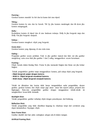 Panning :
Gerakan kamera menoleh ke kiri dan ke kanan dari atas tripod.
Tilting :
Gerakan kamera ke atas dan ke bawah. Tilt Up jika kamera mendongak dan tilt down jika
kamera mengangguk.
Dolly :
Kedudukan kamera di tripod dan di atas landasan rodanya. Dolly In jika bergerak maju dan
Dolly Out jika bergerak menjauh.
Follow :
Gerakan kamera mengikuti objek yang bergerak.
Crane shot :
Gerakan kamera yang dipasang di atas roda crane.
Fading :
Pergantian gambar secara perlahan. Fade in jika gambar muncul dan fade out jika gambar
menghilang serta cross fade jika gambar 1 dan 2 saling menggantikan secara bersamaan.
Framing :
Objek berada dalam framing Shot. Frame In jika memasuki bingkai dan frame out jika keluar
bingkai.
Teknik pengambilan gambar tanpa menggerakkan kamera, jadi cukup objek yang bergerak.
- Objek bergerak sejajar dengan kamera.
- Walk In : Objek bergerak mendekati kamera.
- Walk Away : Objek bergerak menjauhi kamera.
Teknik ini dikatakan lain karena tidak hanya mengandalkan sudut pengambilan, ukuran
gambar, gerakan kamera dan objek tetapi juga unsur- unsur lain seperti cahaya, properti dan
lingkungan. Rata-rata pengambilan gambar dengan menggunakan teknik-teknik ini
menghasilkan kesan lebih dramatik.
Backlight Shot:
Teknik pengambilan gambar terhadap objek dengan pencahayaan dari belakang.
Reflection Shot:
Teknik pengambilan yang tidak diarahkan langsung ke objeknya tetapi dari cermin/air yang
dapat memantulkan bayangan objek.
Door Frame Shot:
Gambar diambil dari luar pintu sedangkan adegan ada di dalam ruangan.
Artificial Framing Shot:
 
