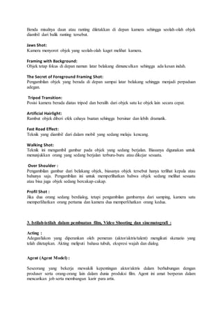 Benda misalnya daun atau ranting diletakkan di depan kamera sehingga seolah-olah objek
diambil dari balik ranting tersebut.
Jaws Shot:
Kamera menyorot objek yang seolah-olah kaget melihat kamera.
Framing with Background:
Objek tetap fokus di depan namun latar belakang dimunculkan sehingga ada kesan indah.
The Secret of Foreground Framing Shot:
Pengambilan objek yang berada di depan sampai latar belakang sehingga menjadi perpaduan
adegan.
Tripod Transition:
Posisi kamera berada diatas tripod dan beralih dari objek satu ke objek lain secara cepat.
Artificial Hairlight:
Rambut objek diberi efek cahaya buatan sehingga bersinar dan lebih dramatik.
Fast Road Effect:
Teknik yang diambil dari dalam mobil yang sedang melaju kencang.
Walking Shot:
Teknik ini mengambil gambar pada objek yang sedang berjalan. Biasanya digunakan untuk
menunjukkan orang yang sedang berjalan terburu-buru atau dikejar sesuatu.
Over Shoulder :
Pengambilan gambar dari belakang objek, biasanya objek tersebut hanya terlihat kepala atau
bahunya saja. Pengambilan ini untuk memperlihatkan bahwa objek sedang melihat sesuatu
atau bisa juga objek sedang bercakap-cakap.
Profil Shot :
Jika dua orang sedang berdialog, tetapi pengambilan gambarnya dari samping, kamera satu
memperlihatkan orang pertama dan kamera dua memperlihatkan orang kedua.
3. Istilah-istilah dalam pembuatan film, Video Shooting dan sinematografi :
Acting :
Adegan/lakon yang diperankan oleh pemeran (aktor/aktris/talent) mengikuti skenario yang
telah ditetapkan. Akting meliputi bahasa tubuh, ekspresi wajah dan dialog.
Agent (Agent Model) :
Seseorang yang bekerja mewakili kepentingan aktor/aktris dalam berhubungan dengan
produser serta orang-orang lain dalam dunia produksi film. Agent ini amat berperan dalam
mencarikan job serta membangun karir para artis.
 