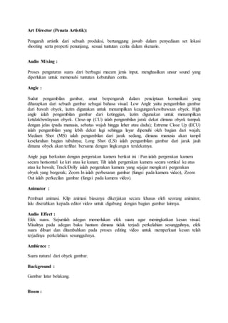 Art Director (Penata Artistik):
Pengarah artistik dari sebuah produksi, bertanggung jawab dalam penyediaan set lokasi
shooting serta properti penunjang, sesuai tuntutan cerita dalam skenario.
Audio Mixing :
Proses pengaturan suara dari berbagai macam jenis input, menghasilkan unsur sound yang
diperlukan untuk memenuhi tuntutan kebutuhan cerita.
Angle :
Sudut pengambilan gambar, amat berpengaruh dalam penciptaan komunikasi yang
diharapkan dari sebuah gambar sebagai bahasa visual. Low Angle yaitu pengambilan gambar
dari bawah obyek, lazim digunakan untuk menampilkan keagungan/kewibawaan obyek. High
angle ialah pengambilan gambar dari ketinggian, lazim digunakan untuk menampilkan
ketidakberdayaan obyek. Close-up (CU) ialah pengambilan jarak dekat dimana obyek tampak
dengan jelas (pada manusia, sebatas wajah hingga leher atau dada); Extreme Close Up (ECU)
ialah pengambilan yang lebih dekat lagi sehingga layar dipenuhi oleh bagian dari wajah;
Medium Shot (MS) ialah pengambilan dari jarak sedang, dimana manusia akan tampil
keseluruhan bagian tubuhnya; Long Shot (LS) ialah pengambilan gambar dari jarak jauh
dimana obyek akan terlihat bersama dengan lingkungan terdekatnya.
Angle juga berkaitan dengan pergerakan kamera berikut ini : Pan ialah pergerakan kamera
secara horisontal ke kiri atau ke kanan; Tilt ialah pergerakan kamera secara vertikal ke atas
atau ke bawah; Track/Dolly ialah pergerakan kamera yang sejajar mengikuti pergerakan
obyek yang bergerak; Zoom In ialah perbesaran gambar (fungsi pada kamera video), Zoom
Out ialah perkecilan gambar (fungsi pada kamera video).
Animator :
Pembuat animasi. Klip animasi biasanya dikerjakan secara khusus oleh seorang animator,
lalu diserahkan kepada editor video untuk digabung dengan bagian gambar lainnya.
Audio Effect :
Efek suara. Sejumlah adegan memerlukan efek suara agar meningkatkan kesan visual.
Misalnya pada adegan baku hantam dimana tidak terjadi perkelahian sesungguhnya, efek
suara dibuat dan ditambahkan pada proses editing video untuk memperkuat kesan telah
terjadinya perkelahian sesungguhnya.
Ambience :
Suara natural dari obyek gambar.
Background :
Gambar latar belakang.
Boom :
 
