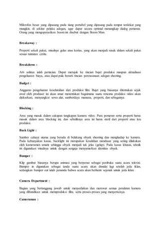 Mikrofon besar yang dipasang pada tiang portabel yang dipasang pada tempat terdekat yang
mungkin, di sekitar pelaku adegan, agar dapat secara optimal menangkap dialog pemeran.
Orang yang mengoperasikan boom ini disebut dengan Boom Man.
Breakaway :
Properti sekali pakai, misalnya gelas atau kertas, yang akan menjadi rusak dalam sekali pakai
sesuai tuntutan cerita.
Breakdown :
Arti aslinya ialah perincian. Dapat merujuk ke rincian bujet produksi maupun aktualisasi
pengeluaran biaya, atau dapat pula berarti rincian perencanaan adegan shooting.
Budget :
Anggaran pengeluaran keseluruhan dari produksi film. Bujet yang biasanya ditentukan sejak
awal oleh produser ini akan amat menentukan bagaimana suatu rencana produksi video akan
dieksekusi, menyangkut sewa alat, sumberdaya manusia, properti, dan sebagainya.
Blocking :
Area yang masuk dalam cakupan tangkapan kamera video. Para pemeran serta properti harus
masuk dalam area blocking ini, dan sebaliknya area ini harus steril dari properti atau kru
produksi.
Back Light :
Sumber cahaya utama yang berada di belakang obyek shooting dan menghadap ke kamera.
Pada kebanyakan kasus, backlight ini merupakan kesalahan mendasar yang sering dilakukan
oleh kameramen amatir sehingga obyek menjadi tak jelas (gelap). Pada kasus khusus, teknik
ini digunakan misalnya untuk dengan sengaja menyamarkan identitas obyek.
Bumper :
Klip gambar biasanya berupa animasi yang berperan sebagai pembuka suatu acara televisi.
Bumper in digunakan sebagai tanda suatu acara akan dimulai lagi setelah jeda iklan,
sedangkan bumper out ialah penanda bahwa acara akan berhenti sejenak untuk jeda iklan.
Camera Department :
Bagian yang bertanggung jawab untuk menyediakan dan merawat semua peralatan kamera
yang dibutuhkan untuk memproduksi film, serta proses-proses yang menyertainya.
Cameraman :
 