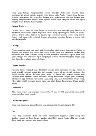 Orang yang bertugas mengoperasikan kamera film/video. Pada suatu produksi besar,
cameraman ini terbagi menjadi sejumlah peran khusus yaitu Penata Fotografi (yang bertugas
mengatur penempatan dan pergerakan kamera serta pencahayaan), Operator kamera yang
langsung mengoperasikan kamera, serta sejumlah asisten untuk mengurus hal-hal lain seperti
mengatur fokus kamera, dan sebagainya.
Camera Tracks :
Lintasan kamera, suatu alas datar berupa metal atau lembaran kayu tipis yang diletakkan di
permukaan lantai sebagai tempat pergerakan kamera (yang dipasang pada sebuah alat beroda
tertentu, disebut dolly). Lintasan ini berguna agar dihasilkan gerakan kamera yang lembut.
Camera track dapat pula berbentuk lintasan rel panjang, sementara kamera terpasang pada
suatu kamera dolly.
Casting :
Proses pencarian orang yang tepat untuk memerankan tokoh tertentu dalam cerita. Casting ini
dipimpin oleh seorang juru casting atau casting director yang amat memahami karakter yang
dibutuhkan oleh cerita. Rencana casting ini telah diumumkan sebelumnya kepada publik atau
agent sehingga para artis/aktor dapat mempelajari skenario lalu mempersiapkan adegan yang
akan ditampilkan sebagai unjuk kebolehan.
Clapper Boards :
Sepasang papan berengsel yang diketukkan sebagai tanda dimulainya shooting. Papan ini
berisi sejumlah informasi antara lain titel produksi, nomor adegan (scene), produser, dan
tanggal shooting adegan. Informasi pada papan ini dicatat oleh pencatat adegan yang
kemudian akan memberi catatan tambahan tentang keberhasilan adegan yang di-shooting.
Informasi ini juga terrekam oleh kamera video, yang kelak akan memudahkan proses editing
video untuk memilih potongan gambar mana yang akan dipakai dan dirangkai dengan gambar
lainnya.
Commercial :
Iklan. Video singkat yang umumnya berdurasi 60, 30, atau 15 detik yang dibuat khusus untuk
mempromosikan suatu produk.
Costume Designer :
Orang yang merancang pakaian/kostum yang akan dipakai oleh para pemeran film.
Cue :
Tanda bagi aktor/aktris dalam film untuk memunculkan bagiannya dalam dialog atau
tindakan. Isyarat ini dapat berupa tindakan aktor/aktris lainnya, bagian akhir dari sebuah
dialog, tanda dari sutradara atau isyarat cahaya.
 