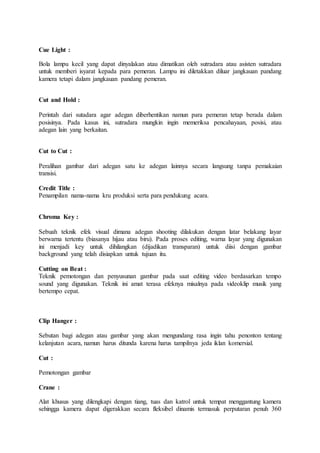 Cue Light :
Bola lampu kecil yang dapat dinyalakan atau dimatikan oleh sutradara atau asisten sutradara
untuk memberi isyarat kepada para pemeran. Lampu ini diletakkan diluar jangkauan pandang
kamera tetapi dalam jangkauan pandang pemeran.
Cut and Hold :
Perintah dari sutadara agar adegan diberhentikan namun para pemeran tetap berada dalam
posisinya. Pada kasus ini, sutradara mungkin ingin memeriksa pencahayaan, posisi, atau
adegan lain yang berkaitan.
Cut to Cut :
Peralihan gambar dari adegan satu ke adegan lainnya secara langsung tanpa pemakaian
transisi.
Credit Title :
Penampilan nama-nama kru produksi serta para pendukung acara.
Chroma Key :
Sebuah teknik efek visual dimana adegan shooting dilakukan dengan latar belakang layar
berwarna tertentu (biasanya hijau atau biru). Pada proses editing, warna layar yang digunakan
ini menjadi key untuk dihilangkan (dijadikan transparan) untuk diisi dengan gambar
background yang telah disiapkan untuk tujuan itu.
Cutting on Beat :
Teknik pemotongan dan penyusunan gambar pada saat editing video berdasarkan tempo
sound yang digunakan. Teknik ini amat terasa efeknya misalnya pada videoklip musik yang
bertempo cepat.
Clip Hanger :
Sebutan bagi adegan atau gambar yang akan mengundang rasa ingin tahu penonton tentang
kelanjutan acara, namun harus ditunda karena harus tampilnya jeda iklan komersial.
Cut :
Pemotongan gambar
Crane :
Alat khusus yang dilengkapi dengan tiang, tuas dan katrol untuk tempat menggantung kamera
sehingga kamera dapat digerakkan secara fleksibel dinamis termasuk perputaran penuh 360
 
