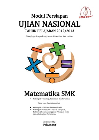 Modul Persiapan
UJIAN NASIONAL
 TAHUN PELAJARAN 2012/2013
 Dilengkapi dengan Rangkuman Materi dan Soal Latihan




 Matematika SMK
        Kelompok Teknologi, Kesehatan dan Pertanian

             Dapat juga digunakan untuk:

        Kelompok Akuntansi dan Pemasaran
        Kelompok Pariwisata, Seni dan Kerajinan,
        Teknologi Kerumahtanggaan, Pekerjaan Sosial
        dan Administrasi Perkatoran



                   Distributed by :
                    Pak Anang
 