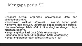 Mengapa perlu SD
Mengenal bentuk organisasi penyimpanan data dan
pengoperasiannya.
Menentukan kualitas informasi : akurat, tepat pada
waktunya dan relevan. Informasi dapat dikatakan bernilai
bila manfaatnya lebih efektif dibandingkan dengan biaya
mendapatkannya.
Mengurangi duplikasi data (data redudancy)
Hubungan data dapat ditingkatkan (data relatability)
Mengurangi pemborosan tempat simpanan luar
 