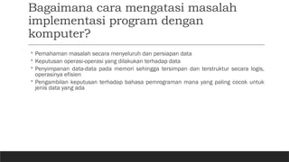 Bagaimana cara mengatasi masalah
implementasi program dengan
komputer?
◦ Pemahaman masalah secara menyeluruh dan persiapan data
◦ Keputusan operasi-operasi yang dilakukan terhadap data
◦ Penyimpanan data-data pada memori sehingga tersimpan dan terstruktur secara logis,
operasinya efisien
◦ Pengambilan keputusan terhadap bahasa pemrograman mana yang paling cocok untuk
jenis data yang ada
 