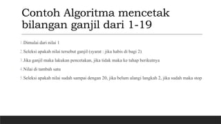 Contoh Algoritma mencetak
bilangan ganjil dari 1-19
1.Dimulai dari nilai 1
2.Seleksi apakah nilai tersebut ganjil (syarat : jika habis di bagi 2)
3.Jika ganjil maka lakukan pencetakan, jika tidak maka ke tahap berikutnya
4.Nilai di tambah satu
5.Seleksi apakah nilai sudah sampai dengan 20, jika belum ulangi langkah 2, jika sudah maka stop
 