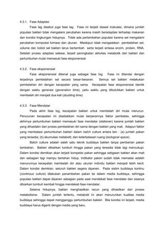 4.3.1. Fase Adaptasi
       Fase lag disebut juga fase lag. Fase ini terjadi diawal inokulasi, dimana jumlah
populasi bakteri tidak mengalami perubahan karena masih beradaptasi terhadap makanan
dan kondisi lingkungan hidupnya. Tidak ada pertambahan populasi karena sel mengalami
perubahan komposisi kimiawi dan ukuran. Meskipun tidak mengadakan pembelahan sel,
volume dan bobot sel bakteri terus bertambah serta terjadi sintesa enzim, protein, RNA.
Setelah proses adaptasi selesai, terjadi peningkatan aktivitas metabolik dari bakteri dan
pertumbuhan mulai memasuki fase eksponensial.


4.3.2. Fase eksponensial
       Fase eksponensial dikenal juga sebagai fase log.          Fase ini ditandai dengan
terjadinya pembelahan sel secara besar-besaran.           Semua sel bakteri melakukan
pembelahan diri dengan kecepatan yang sama.          Kecepatan fase eksponensial identik
dengan waktu generasi (generation time), yaitu waktu yang dibutuhkan bakteri untuk
membelah diri menjadi dua kali (doubling time).


4.3.3. Fase Mendatar
       Pada akhir fase log, kecepatan bakteri untuk membelah diri mulai menurun.
Penurunan kecepatan ini disebabkan mulai berperannya faktor pembatas, sehingga
akhirnya pertumbuhan bakteri memasuki fase mendatar (stationer) karena jumlah bakteri
yang dihasilakn dari proses pembelahan diri sama dengan bakteri yang mati. Adapun faktor
yang membatasi pertumbuhan bakteri dalam batch culture antara lain : (a) jumlah pakan
yang tersedia; (b) akumulasi metabolit; dan keterbatasan ruang (biological space).
       Batch culture adalah salah satu teknik budidaya bakteri tanpa pemberian pakan
tambahan.   Bakteri dibiarkan tumbuh hingga pakan yang tersedia tidak lagi mencukupi.
Dalam kondisi demikian akan terjadi kompetisi pakan sehingga sebgaian bakteri akan mati
dan sebagian lagi mampu bertahan hidup. Indikator pakan sudah tidak memadai adalah
menurunnya kecepatan membelah diri atau ukuran individu bakteri menjadi lebih kecil.
Dalam kondisi demikian, seluruh bakteri segera dipanen. Pada sistim budidaya kontinu
(continous culture) dilakukan penambahan pakan ke dalam media budidaya, sehingga
populasi bakteri dapat dipanen sebagian pada saat mendekati fase mendatar dan sisanya
dibiarkan tumbuh kembali hingga mendekati fase mendatar.
       Selama hidupnya, bakteri menghasilkan racun yang dihasilkan dari proses
metabolisme.    Dalam jumlah tertentu, metabolit ini akan menurunkan kualitas media
budidaya sehingga dapat mengganggu pertumbuhan bakteri. Bila kondisi ini terjadi, media
budidaya harus diganti dengan media yang baru.
 