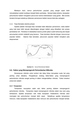 Meskipun        kecil,   namun     pertumbuhan     populasi      yang    sangat    cepat   telah
menyebabkan wadah budidaya menjadi faktor pembatas. Sampai batas tertentu, kecepatan
pertumbuhan bakteri mengalami penurunan karena keterbatasan ruang gerak. Bila kondisi
tersebut tercapai sebaiknya dilakukan pemanenan bakteri secara total atau sebagian.


4.3.4. Fase Kematian (decline phase)
       Apabila setelah mencapai fase mendatar tidak dilakukan pemanenan, maka bakteri
yang mati akan lebih banyak dibandingkan dengan bakteri yang dihasilkan dari proses
pembelahan diri. Peristiwa ini disebabkan karena jumlah pakan sudah berkurang dan terjadi
penumpukan produk metabolit yang beracun. Fase kematian ditandai dengan menurunnya
populasi bakteri.        Selama fase kematian, penurunan populasi bakteri mengikuti pola
eksponensial




                                Gambar 4.1. Kurva Pertumbuhan Bakteri

4.4. Faktor yang Mempengaruhi Pertumbuhan Mikroba
       Kemampuan mikroba untuk tumbuh dan tetap hidup merupakan suatu hal yang
penting   untuk     diketahui.     Pengetahuan      tentang     faktor-faktor   yang     mempengaruhi
pertumbuhan mikroba sangat penting di dalam mengendalikan mikroba. Faktor tersebut
antara lain adalah :


4.3.1 Temperatur
       Temperatur        merupakan      salah   satu   faktor    penting    didalam      mempengaruhi
pertumbuhan mikroba. Temperatur dapat mempengaruhi mikroba dalam dua cara yang
berlawanan. Apabila temperatur naik maka kecepatan metabolisme mikroba akan
meningkat dan pertumbuhan menjadi lebih cepat.                     Sebaliknya apabila temperature
menurun, maka kecepatan metabolisme akan menurun dan pertumbuhan menjadi lambat.
 