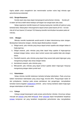 higinis adalah untuk mengeliminir dan meminimalisir sumber nutrisi bagi mikroba agar
pertumbuhannya terkendali.

4.4.3. Derajat Keasaman
         Kondisi asam atau basa dapat mempengaruhi pertumbuhan mikroba.       Kondisi pH
di dalam sel harus relatif netral meskipun pH bagian luar sangat asam atau basa.
         Setiap organisme memiliki kisaran pH masing-masing dan memiliki pH optimum yang
berbeda-beda. Kebanyakan mikroorganisme dapat tumbuh pada kisaran pH 8,0 – 8,0 dan
nilai pH di luar kisaran 2,0 sampai 10,0 biasanya bersifat menimbulkan kerusakan pada sel
mikroba.


4.4.4.    Oksigen
         Mikroba memiliki karakteristik sendiri-sendiri di dalam kebutuhannya akan oksigen.
Berdasarkan kebutuhan oksigen, mikroba dapat dikelompokkan menjadi :
   a. Obligat aerob, yaitu mikroba yang hanya dapat tumbuh apabila ada oksigen bebas di
         lingkungannya.
   b. Obligat anaerob, yaitu mikroba yang tidak dapat hidup apabila di lingkungannya
         terdapat oksigen bebas, namun akan tumbuh secara baik apabila tidak ada oksigen
         bebas.
   c. Fakultatif anaerob, yaitu mikroba yang dapat hidup secara baik pada lingkungan yang
         mengandung oksigen atau tanpa oksigen bebas.
   d. Aerotolerant anaerob, yaitu mikroba yang …
   e. Mikroaerofil, yaitu mikroba yang dapat tumbuh apabila dalam lingkungan hidupnya
         mengandung oksigen dalam jumlah kecil


4.4.5. Kelembaban
         Setiap mikroba memiliki ketahanan berbeda terhadap kelembaban. Pada umumnya
bakteri memerlukan kelembaban yang cukup tinggi, kira-kira 85%. Pengurangan kadar air
dari protoplasma, misalnya pada proses pembekuan dan pengeringan, menyebabkan
kematian karena kegiatan metabolisme terhenti. Jamur mampu bertahan dalam lingkungan
dengan kelembaban air lebih rendah.


4.4.6.   Cahaya
         Cahaya sangat berpengaruh pada proses pertumbuhan mikroba. Umumnya cahaya
merusak sel mikroba yang tidak berklorofil. Sinar ultraviolet dapat menyebabkan terjadinya
ionisasi komponen sel yang berakibat menghambat pertumbuhan atau menyebabkan
 