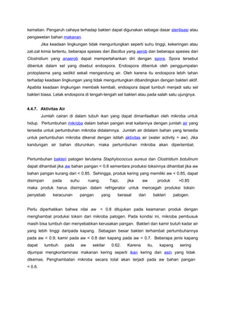 kematian. Pengaruh cahaya terhadap bakteri dapat digunakan sebagai dasar sterilisasi atau
pengawetan bahan makanan.
         Jika keadaan lingkungan tidak menguntungkan seperti suhu tinggi, kekeringan atau
zat-zat kimia tertentu, beberapa spesies dari Bacillus yang aerob dan beberapa spesies dari
Clostridium yang anaerob dapat mempertahankan diri dengan spora. Spora tersebut
dibentuk dalam sel yang disebut endospora. Endospora dibentuk oleh penggumpalan
protoplasma yang sedikit sekali mengandung air. Oleh karena itu endospora lebih tahan
terhadap keadaan lingkungan yang tidak menguntungkan dibandingkan dengan bakteri aktif.
Apabila keadaan lingkungan membaik kembali, endospora dapat tumbuh menjadi satu sel
bakteri biasa. Letak endospora di tengah-tengah sel bakteri atau pada salah satu ujungnya.


4.4.7. Aktivitas Air
         Jumlah cairan di dalam tubuh ikan yang dapat dimanfaatkan oleh mikroba untuk
hidup. Pertumbuhan mikroba dalam bahan pangan erat kaitannya dengan jumlah air yang
tersedia untuk pertumbuhan mikroba didalamnya. Jumlah air didalam bahan yang tersedia
untuk pertumbuhan mikroba dikenal dengan istilah aktivitas air (water activity = aw). Jika
kandungan air bahan diturunkan, maka pertumbuhan mikroba akan diperlambat.


Pertumbuhan bakteri patogen terutama Staphylococcus aureus dan Clostridium botulinum
dapat dihambat jika aw bahan pangan < 0.8 sementara produksi toksinnya dihambat jika aw
bahan pangan kurang dari < 0.85. Sehingga, produk kering yang memiliki aw < 0.85, dapat
disimpan      pada      suhu        ruang.      Tapi,       jika     aw            produk     >0.85
maka produk harus disimpan dalam refrigerator untuk mencegah produksi toksin
penyebab       keracunan       pangan        yang      berasal     dari          bakteri    patogen.


Perlu diperhatikan bahwa nilai aw < 0.8 ditujukan pada keamanan produk dengan
menghambat produksi toksin dari mikroba patogen. Pada kondisi ini, mikroba pembusuk
masih bisa tumbuh dan menyebabkan kerusakan pangan. Bakteri dan kamir butuh kadar air
yang lebih tinggi daripada kapang. Sebagian besar bakteri terhambat pertumbuhannya
pada aw < 0.9; kamir pada aw < 0.8 dan kapang pada aw < 0.7. Beberapa jenis kapang
dapat      tumbuh    pada      aw     sekitar       0.62.   Karena        itu,      kapang     sering
dijumpai mengkontaminasi makanan kering seperti ikan kering dan asin yang tidak
dikemas. Penghambatan mikroba secara total akan terjadi pada aw bahan pangan
< 0.6.
 