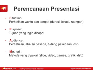 Perencanaan Presentasi
-   Situation:
    Perhatikan waktu dan tempat (durasi, lokasi, ruangan)

-   Purpose:
    Tujuan yang ingin dicapai

-   Audience :
    Perhatikan jabatan peserta, bidang pekerjaan, dsb

-   Method :
    Metode yang dipakai (slide, video, games, grafik, dsb)
 