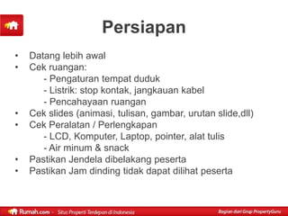 Persiapan
•   Datang lebih awal
•   Cek ruangan:
       - Pengaturan tempat duduk
       - Listrik: stop kontak, jangkauan kabel
       - Pencahayaan ruangan
•   Cek slides (animasi, tulisan, gambar, urutan slide,dll)
•   Cek Peralatan / Perlengkapan
       - LCD, Komputer, Laptop, pointer, alat tulis
       - Air minum & snack
•   Pastikan Jendela dibelakang peserta
•   Pastikan Jam dinding tidak dapat dilihat peserta
 