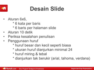 Desain Slide
• Aturan 6x6,
     * 6 kata per baris
     * 6 baris per halaman slide
• Aturan 10 detik
• Periksa kesalahan penulisan
• Penggunaan huruf
     * huruf besar dan kecil seperti biasa
     * ukuran huruf dianjurkan minimal 24
     * huruf miring & tebal
     * dianjurkan tak berukir (arial, tahoma, verdana)
 