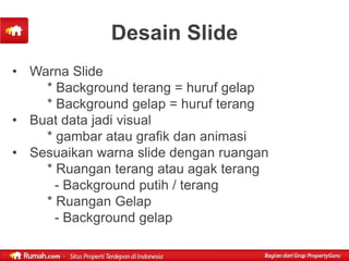 Desain Slide
• Warna Slide
    * Background terang = huruf gelap
    * Background gelap = huruf terang
• Buat data jadi visual
    * gambar atau grafik dan animasi
• Sesuaikan warna slide dengan ruangan
    * Ruangan terang atau agak terang
      - Background putih / terang
    * Ruangan Gelap
      - Background gelap
 