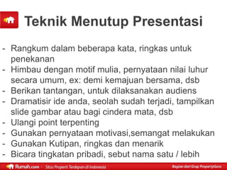 Teknik Menutup Presentasi
- Rangkum dalam beberapa kata, ringkas untuk
  penekanan
- Himbau dengan motif mulia, pernyataan nilai luhur
  secara umum, ex: demi kemajuan bersama, dsb
- Berikan tantangan, untuk dilaksanakan audiens
- Dramatisir ide anda, seolah sudah terjadi, tampilkan
  slide gambar atau bagi cindera mata, dsb
- Ulangi point terpenting
- Gunakan pernyataan motivasi,semangat melakukan
- Gunakan Kutipan, ringkas dan menarik
- Bicara tingkatan pribadi, sebut nama satu / lebih
 