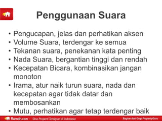 Penggunaan Suara
• Pengucapan, jelas dan perhatikan aksen
• Volume Suara, terdengar ke semua
• Tekanan suara, penekanan kata penting
• Nada Suara, bergantian tinggi dan rendah
• Kecepatan Bicara, kombinasikan jangan
  monoton
• Irama, atur naik turun suara, nada dan
  kecepatan agar tidak datar dan
  membosankan
• Mutu, perhatikan agar tetap terdengar baik
 