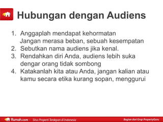 Hubungan dengan Audiens
1. Anggaplah mendapat kehormatan
   Jangan merasa beban, sebuah kesempatan
2. Sebutkan nama audiens jika kenal.
3. Rendahkan diri Anda, audiens lebih suka
   dengar orang tidak sombong
4. Katakanlah kita atau Anda, jangan kalian atau
   kamu secara etika kurang sopan, menggurui
 