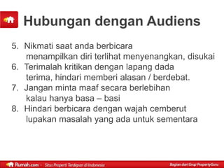 Hubungan dengan Audiens
5. Nikmati saat anda berbicara
   menampilkan diri terlihat menyenangkan, disukai
6. Terimalah kritikan dengan lapang dada
   terima, hindari memberi alasan / berdebat.
7. Jangan minta maaf secara berlebihan
   kalau hanya basa – basi
8. Hindari berbicara dengan wajah cemberut
   lupakan masalah yang ada untuk sementara
 