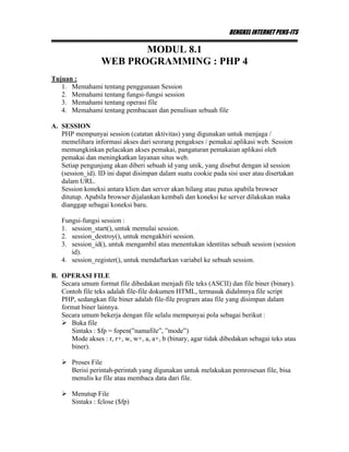 BENGKEL INTERNET PENS-ITS
MODUL 8.1
WEB PROGRAMMING : PHP 4
Tujuan :
1. Memahami tentang penggunaan Session
2. Memahami tentang fungsi-fungsi session
3. Memahami tentang operasi file
4. Memahami tentang pembacaan dan penulisan sebuah file
A. SESSION
PHP mempunyai session (catatan aktivitas) yang digunakan untuk menjaga /
memelihara informasi akses dari seorang pengakses / pemakai aplikasi web. Session
memungkinkan pelacakan akses pemakai, pangaturan pemakaian aplikasi oleh
pemakai dan meningkatkan layanan situs web.
Setiap pengunjung akan diberi sebuah id yang unik, yang disebut dengan id session
(session_id). ID ini dapat disimpan dalam suatu cookie pada sisi user atau disertakan
dalam URL.
Session koneksi antara klien dan server akan hilang atau putus apabila browser
ditutup. Apabila browser dijalankan kembali dan koneksi ke server dilakukan maka
dianggap sebagai koneksi baru.
Fungsi-fungsi session :
1. session_start(), untuk memulai session.
2. session_destroy(), untuk mengakhiri session.
3. session_id(), untuk mengambil atau menentukan identitas sebuah session (session
id).
4. session_register(), untuk mendaftarkan variabel ke sebuah session.
B. OPERASI FILE
Secara umum format file dibedakan menjadi file teks (ASCII) dan file biner (binary).
Contoh file teks adalah file-file dokumen HTML, termasuk didalmnya file script
PHP, sedangkan file biner adalah file-file program atau file yang disimpan dalam
format biner lainnya.
Secara umum bekerja dengan file selalu mempunyai pola sebagai berikut :
Buka file
Sintaks : $fp = fopen(”namafile”, ”mode”)
Mode akses : r, r+, w, w+, a, a+, b (binary, agar tidak dibedakan sebagai teks atau
biner).
Proses File
Berisi perintah-perintah yang digunakan untuk melakukan pemrosesan file, bisa
menulis ke file atau membaca data dari file.
Menutup File
Sintaks : fclose ($fp)
 