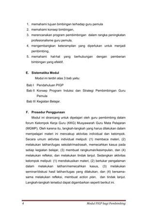 4 Modul PIGP bagi Pembimbing
1. memahami tujuan bimbingan terhadap guru pemula
2. memahami konsep bimbingan,
3. merencanakan program pembimbingan dalam rangka peningkatan
profesionalisme guru pemula,
4. mengembangkan keterampilan yang diperlukan untuk menjadi
pembimbing,
5. memahami hal-hal yang berhubungan dengan pemberian
bimbingan yang efektif.
E. Sistematika Modul
Modul ini terdiri atas 3 bab yaitu:
Bab I Pendahuluan PIGP
Bab II Konsep Program Induksi dan Strategi Pembimbingan Guru
Pemula
Bab III Kegiatan Belajar.
F. Prosedur Penggunaan
Modul ini dirancang untuk dipelajari oleh guru pembimbing dalam
forum Kelompok Kerja Guru (KKG) Musyawarah Guru Mata Pelajaran
(MGMP). Oleh karena itu, langkah-langkah yang harus dilakukan dalam
mempelajari materi ini mencakup aktivitas individual dan kelompok.
Secara umum aktivitas individual meliputi: (1) membaca materi, (2)
melakukan latihan/tugas sekolah/madrasah, memecahkan kasus pada
setiap kegiatan belajar, (3) membuat rangkuman/kesimpulan, dan (4)
melakukan refleksi, dan melakukan tindak lanjut. Sedangkan aktivitas
kelompok meliputi: (1) mendiskusikan materi, (2) bertukar pengalaman
dalam melakukan latihan/memecahkan kasus, (3) melakukan
seminar/diskusi hasil latihan/tugas yang dilakukan, dan (4) bersama-
sama melakukan refleksi, membuat action plan, dan tindak lanjut.
Langkah-langkah tersebut dapat digambarkan seperti berikut ini.
 