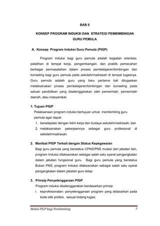 Modul PIGP bagi Pembimbing 7
BAB II
KONSEP PROGRAM INDUKSI DAN STRATEGI PEMBIMBINGAN
GURU PEMULA
A. Konsep Program Induksi Guru Pemula (PIGP)
Program induksi bagi guru pemula adalah kegiatan orientasi,
pelatihan di tempat kerja, pengembangan, dan praktik pemecahan
berbagai permasalahan dalam proses pembelajaran/bimbingan dan
konseling bagi guru pemula pada sekolah/madrasah di tempat tugasnya.
Guru pemula adalah guru yang baru pertama kali ditugaskan
melaksanakan proses pembelajaran/bimbingan dan konseling pada
satuan pendidikan yang diselenggarakan oleh pemerintah, pemerintah
daerah, atau masyarakat.
1. Tujuan PIGP
Pelaksanaan program induksi bertujuan untuk membimbing guru
pemula agar dapat:
1. beradaptasi dengan iklim kerja dan budaya sekolah/madrasah; dan
2. melaksanakan pekerjaannya sebagai guru profesional di
sekolah/madrasah.
2. Manfaat PIGP Terkait dengan Status Kepegawaian
Bagi guru pemula yang berstatus CPNS/PNS mutasi dari jabatan lain,
program Induksi dilaksanakan sebagai salah satu syarat pengangkatan
dalam jabatan fungsional guru. Bagi guru pemula yang berstatus
Bukan PNS, program Induksi dilaksanakan sebagai salah satu syarat
pengangkatan dalam jabatan guru tetap.
3. Prinsip Penyelenggaraan PIGP
Program induksi diselenggarakan berdasarkan prinsip:
1. keprofesionalan: penyelenggaraan program yang didasarkan pada
kode etik profesi, sesuai bidang tugas;
 