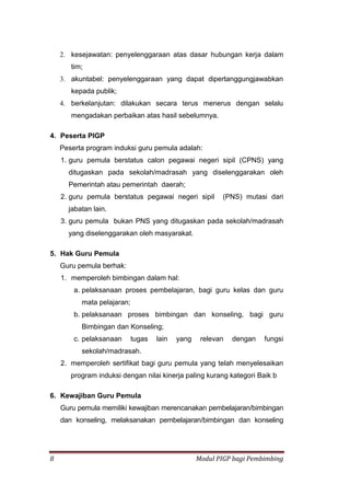 8 Modul PIGP bagi Pembimbing
2. kesejawatan: penyelenggaraan atas dasar hubungan kerja dalam
tim;
3. akuntabel: penyelenggaraan yang dapat dipertanggungjawabkan
kepada publik;
4. berkelanjutan: dilakukan secara terus menerus dengan selalu
mengadakan perbaikan atas hasil sebelumnya.
4. Peserta PIGP
Peserta program induksi guru pemula adalah:
1. guru pemula berstatus calon pegawai negeri sipil (CPNS) yang
ditugaskan pada sekolah/madrasah yang diselenggarakan oleh
Pemerintah atau pemerintah daerah;
2. guru pemula berstatus pegawai negeri sipil (PNS) mutasi dari
jabatan lain.
3. guru pemula bukan PNS yang ditugaskan pada sekolah/madrasah
yang diselenggarakan oleh masyarakat.
5. Hak Guru Pemula
Guru pemula berhak:
1. memperoleh bimbingan dalam hal:
a. pelaksanaan proses pembelajaran, bagi guru kelas dan guru
mata pelajaran;
b. pelaksanaan proses bimbingan dan konseling, bagi guru
Bimbingan dan Konseling;
c. pelaksanaan tugas lain yang relevan dengan fungsi
sekolah/madrasah.
2. memperoleh sertifikat bagi guru pemula yang telah menyelesaikan
program induksi dengan nilai kinerja paling kurang kategori Baik b
6. Kewajiban Guru Pemula
Guru pemula memiliki kewajiban merencanakan pembelajaran/bimbingan
dan konseling, melaksanakan pembelajaran/bimbingan dan konseling
 