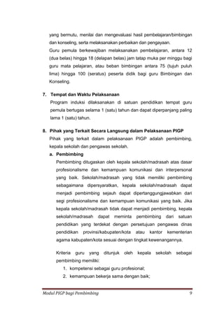 Modul PIGP bagi Pembimbing 9
yang bermutu, menilai dan mengevaluasi hasil pembelajaran/bimbingan
dan konseling, serta melaksanakan perbaikan dan pengayaan.
Guru pemula berkewajiban melaksanakan pembelajaran, antara 12
(dua belas) hingga 18 (delapan belas) jam tatap muka per minggu bagi
guru mata pelajaran, atau beban bimbingan antara 75 (tujuh puluh
lima) hingga 100 (seratus) peserta didik bagi guru Bimbingan dan
Konseling.
7. Tempat dan Waktu Pelaksanaan
Program induksi dilaksanakan di satuan pendidikan tempat guru
pemula bertugas selama 1 (satu) tahun dan dapat diperpanjang paling
lama 1 (satu) tahun.
8. Pihak yang Terkait Secara Langsung dalam Pelaksanaan PIGP
Pihak yang terkait dalam pelaksanaan PIGP adalah pembimbing,
kepala sekolah dan pengawas sekolah.
a. Pembimbing
Pembimbing ditugaskan oleh kepala sekolah/madrasah atas dasar
profesionalisme dan kemampuan komunikasi dan interpersonal
yang baik. Sekolah/madrasah yang tidak memiliki pembimbing
sebagaimana dipersyaratkan, kepala sekolah/madrasah dapat
menjadi pembimbing sejauh dapat dipertanggungjawabkan dari
segi profesionalisme dan kemampuan komunikasi yang baik. Jika
kepala sekolah/madrasah tidak dapat menjadi pembimbing, kepala
sekolah/madrasah dapat meminta pembimbing dari satuan
pendidikan yang terdekat dengan persetujuan pengawas dinas
pendidikan provinsi/kabupaten/kota atau kantor kementerian
agama kabupaten/kota sesuai dengan tingkat kewenangannya.
Kriteria guru yang ditunjuk oleh kepala sekolah sebagai
pembimbing memiliki:
1. kompetensi sebagai guru profesional;
2. kemampuan bekerja sama dengan baik;
 
