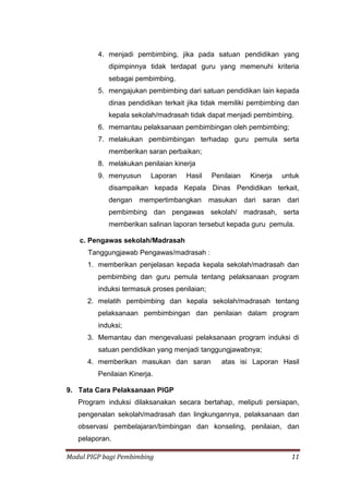Modul PIGP bagi Pembimbing 11
4. menjadi pembimbing, jika pada satuan pendidikan yang
dipimpinnya tidak terdapat guru yang memenuhi kriteria
sebagai pembimbing.
5. mengajukan pembimbing dari satuan pendidikan lain kepada
dinas pendidikan terkait jika tidak memiliki pembimbing dan
kepala sekolah/madrasah tidak dapat menjadi pembimbing.
6. memantau pelaksanaan pembimbingan oleh pembimbing;
7. melakukan pembimbingan terhadap guru pemula serta
memberikan saran perbaikan;
8. melakukan penilaian kinerja
9. menyusun Laporan Hasil Penilaian Kinerja untuk
disampaikan kepada Kepala Dinas Pendidikan terkait,
dengan mempertimbangkan masukan dari saran dari
pembimbing dan pengawas sekolah/ madrasah, serta
memberikan salinan laporan tersebut kepada guru pemula.
c. Pengawas sekolah/Madrasah
Tanggungjawab Pengawas/madrasah :
1. memberikan penjelasan kepada kepala sekolah/madrasah dan
pembimbing dan guru pemula tentang pelaksanaan program
induksi termasuk proses penilaian;
2. melatih pembimbing dan kepala sekolah/madrasah tentang
pelaksanaan pembimbingan dan penilaian dalam program
induksi;
3. Memantau dan mengevaluasi pelaksanaan program induksi di
satuan pendidikan yang menjadi tanggungjawabnya;
4. memberikan masukan dan saran atas isi Laporan Hasil
Penilaian Kinerja.
9. Tata Cara Pelaksanaan PIGP
Program induksi dilaksanakan secara bertahap, meliputi persiapan,
pengenalan sekolah/madrasah dan lingkungannya, pelaksanaan dan
observasi pembelajaran/bimbingan dan konseling, penilaian, dan
pelaporan.
 
