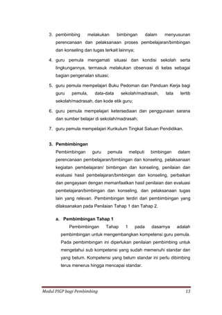Modul PIGP bagi Pembimbing 13
3. pembimbing melakukan bimbingan dalam menyusunan
perencanaan dan pelaksanaan proses pembelajaran/bimbingan
dan konseling dan tugas terkait lainnya;
4. guru pemula mengamati situasi dan kondisi sekolah serta
lingkungannya, termasuk melakukan observasi di kelas sebagai
bagian pengenalan situasi;
5. guru pemula mempelajari Buku Pedoman dan Panduan Kerja bagi
guru pemula, data-data sekolah/madrasah, tata tertib
sekolah/madrasah, dan kode etik guru;
6. guru pemula mempelajari ketersediaan dan penggunaan sarana
dan sumber belajar di sekolah/madrasah;
7. guru pemula mempelajari Kurikulum Tingkat Satuan Pendidikan.
3. Pembimbingan
Pembimbingan guru pemula meliputi bimbingan dalam
perencanaan pembelajaran/bimbingan dan konseling, pelaksanaan
kegiatan pembelajaran/ bimbingan dan konseling, penilaian dan
evaluasi hasil pembelajaran/bimbingan dan konseling, perbaikan
dan pengayaan dengan memanfaatkan hasil penilaian dan evaluasi
pembelajaran/bimbingan dan konseling, dan pelaksanaan tugas
lain yang relevan. Pembimbingan terdiri dari pembimbingan yang
dilaksanakan pada Penilaian Tahap 1 dan Tahap 2.
a. Pembimbingan Tahap 1
Pembimbingan Tahap 1 pada dasarnya adalah
pembimbingan untuk mengembangkan kompetensi guru pemula.
Pada pembimbingan ini diperlukan penilaian pembimbing untuk
mengetahui sub kompetensi yang sudah memenuhi standar dan
yang belum. Kompetensi yang belum standar ini perlu dibimbing
terus menerus hingga mencapai standar.
 