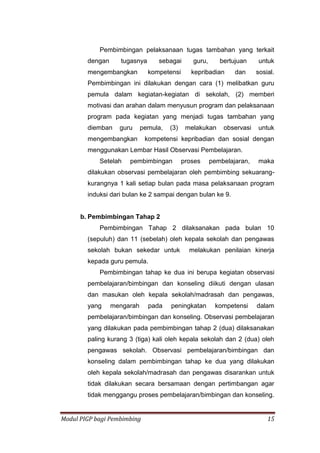 Modul PIGP bagi Pembimbing 15
Pembimbingan pelaksanaan tugas tambahan yang terkait
dengan tugasnya sebagai guru, bertujuan untuk
mengembangkan kompetensi kepribadian dan sosial.
Pembimbingan ini dilakukan dengan cara (1) melibatkan guru
pemula dalam kegiatan-kegiatan di sekolah, (2) memberi
motivasi dan arahan dalam menyusun program dan pelaksanaan
program pada kegiatan yang menjadi tugas tambahan yang
diemban guru pemula, (3) melakukan observasi untuk
mengembangkan kompetensi kepribadian dan sosial dengan
menggunakan Lembar Hasil Observasi Pembelajaran.
Setelah pembimbingan proses pembelajaran, maka
dilakukan observasi pembelajaran oleh pembimbing sekuarang-
kurangnya 1 kali setiap bulan pada masa pelaksanaan program
induksi dari bulan ke 2 sampai dengan bulan ke 9.
b. Pembimbingan Tahap 2
Pembimbingan Tahap 2 dilaksanakan pada bulan 10
(sepuluh) dan 11 (sebelah) oleh kepala sekolah dan pengawas
sekolah bukan sekedar untuk melakukan penilaian kinerja
kepada guru pemula.
Pembimbingan tahap ke dua ini berupa kegiatan observasi
pembelajaran/bimbingan dan konseling diikuti dengan ulasan
dan masukan oleh kepala sekolah/madrasah dan pengawas,
yang mengarah pada peningkatan kompetensi dalam
pembelajaran/bimbingan dan konseling. Observasi pembelajaran
yang dilakukan pada pembimbingan tahap 2 (dua) dilaksanakan
paling kurang 3 (tiga) kali oleh kepala sekolah dan 2 (dua) oleh
pengawas sekolah. Observasi pembelajaran/bimbingan dan
konseling dalam pembimbingan tahap ke dua yang dilakukan
oleh kepala sekolah/madrasah dan pengawas disarankan untuk
tidak dilakukan secara bersamaan dengan pertimbangan agar
tidak menggangu proses pembelajaran/bimbingan dan konseling.
 