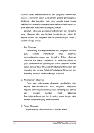 16 Modul PIGP bagi Pembimbing
Apabila kepala sekolah/madrasah dan pengawas menemukan
adanya kelemahan dalam pelaksanaan proses pembelajaran/
bimbingan dan konseling oleh guru pemula maka kepala
sekolah/madrasah dan atau pengawas wajib memberikan umpan
balik dan saran perbaikan kepada guru pemula.
Langkah observasi pembelajaran/bimbingan dan konseling
yang dilakukan oleh pembimbing (pembimbingan tahap 1),
kepala sekolah dan pengawas sekolah (pembimbingan tahap 2)
adalah sebagai berikut:
1. Pra Observasi
Pembimbing atau kepala sekolah atau pengawas bersama
guru pemula menentukan fokus observasi
pembelajaran/bimbingan dan konseling. Fokus observasi
maksimal lima elemen kompetensi dari setiap kompetensi inti
pada setiap observasi pembelajaran. Fokus observasi ditandai
dalam Lembar Hasil Observasi Pembelajaran/Bimbingan dan
Konseling dan Lembar Refleksi Pembelajaran/Bimbingan dan
Konseling sebelum dilaksanakannya observasi.
2. Pelaksanaan Observasi
Pada saat pelaksanaan observasi, pembimbing atau
kepala sekolah/madrasah atau pengawas mengamati
kegiatan pembelajaran/bimbingan dan konseling guru pemula
dan mengisi Lembar Hasil Observasi
Pembelajaran/Bimbingan dan Konseling sesuai dengan fokus
elemen kompetensi yang telah disepakati.
3. Pasca Observasi
Kegiatan yang dilakukan pasca observasi adalah:
 