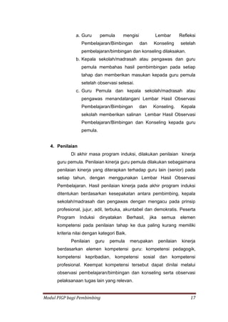 Modul PIGP bagi Pembimbing 17
a. Guru pemula mengisi Lembar Refleksi
Pembelajaran/Bimbingan dan Konseling setelah
pembelajaran/bimbingan dan konseling dilaksakan.
b. Kepala sekolah/madrasah atau pengawas dan guru
pemula membahas hasil pembimbingan pada setiap
tahap dan memberikan masukan kepada guru pemula
setelah observasi selesai.
c. Guru Pemula dan kepala sekolah/madrasah atau
pengawas menandatangani Lembar Hasil Observasi
Pembelajaran/Bimbingan dan Konseling. Kepala
sekolah memberikan salinan Lembar Hasil Observasi
Pembelajaran/Bimbingan dan Konseling kepada guru
pemula.
4. Penilaian
Di akhir masa program induksi, dilakukan penilaian kinerja
guru pemula. Penilaian kinerja guru pemula dilakukan sebagaimana
penilaian kinerja yang diterapkan terhadap guru lain (senior) pada
setiap tahun, dengan menggunakan Lembar Hasil Observasi
Pembelajaran. Hasil penilaian kinerja pada akhir program induksi
ditentukan berdasarkan kesepakatan antara pembimbing, kepala
sekolah/madrasah dan pengawas dengan mengacu pada prinsip
profesional, jujur, adil, terbuka, akuntabel dan demokratis. Peserta
Program Induksi dinyatakan Berhasil, jika semua elemen
kompetensi pada penilaian tahap ke dua paling kurang memiliki
kriteria nilai dengan kategori Baik.
Penilaian guru pemula merupakan penilaian kinerja
berdasarkan elemen kompetensi guru: kompetensi pedagogik,
kompetensi kepribadian, kompetensi sosial dan kompetensi
profesional. Keempat kompetensi tersebut dapat dinilai melalui
observasi pembelajaran/bimbingan dan konseling serta observasi
pelaksanaan tugas lain yang relevan.
 
