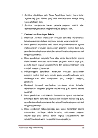 Modul PIGP bagi Pembimbing 21
1. Sertifikat diterbitkan oleh Dinas Pendidikan Kantor Kementerian
Agama bagi guru pemula yang telah mencapai Nilai Kinerja paling
kurang kategori Baik.
2. Sertifikat menyatakan bahwa peserta program Induksi telah
Berhasil menyelesaikan Program Induksi dengan baik.
7. Evaluasi dan Bimbingan Teknis
a. Direktorat Jenderal melakukan evaluasi terhadap implementasi
kebijakan program induksi bagi guru pemula secara nasional.
b. Dinas pendidikan provinsi atau kantor wilayah kementerian agama
melaksanakan evaluasi pelaksanaan program induksi bagi guru
pemula dalam lingkup provinsi dan sekolah/madrasah yang menjadi
tanggung jawabnya.
c. Dinas pendidikan kabupaten/kota atau kantor kementerian agama
melaksanakan evaluasi pelaksanaan program induksi bagi guru
pemula dalam lingkup kabupaten/kota dan sekolah/madrasah yang
menjadi tanggung jawabnya.
d. Penyelenggara pendidikan melakukan evaluasi pelaksanaan
program induksi bagi guru pemula pada sekolah/madrasah yang
diselenggarakan oleh masyarakat yang menjadi tanggung
jawabnya.
e. Direktorat Jenderal memberikan bimbingan teknis terhadap
implementasi kebijakan program induksi bagi guru pemula secara
nasional.
f. Dinas pendidikan provinsi/kantor kementerian agama memberikan
bimbingan teknis terhadap pelaksanaan program induksi bagi guru
pemula dalam lingkup provinsi dan sekolah/madrasah yang menjadi
tanggung jawabnya.
g. Dinas pendidikan kabupaten/kota atau kantor kementrian agama
memberikan bimbingan teknis terhadap pelaksanaan program
induksi bagi guru pemula dalam lingkup kabupaten/kota dan
sekolah/madrasah yang menjadi tanggung jawabnya.
 