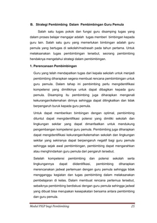 Modul PIGP bagi Pembimbing 25
B. Strategi Pembimbing Dalam Pembimbingan Guru Pemula
Salah satu tugas pokok dan fungsi guru disamping tugas yang
dalam proses belajar mengajar adalah tugas memberi bimbingan kepada
guru lain. Salah satu guru yang memerlukan bimbingan adalah guru
pemula yang bertugas di sekolah/madrasah pada tahun pertama. Untuk
melaksanakan tugas pembimbingan tersebut, seorang pembimbing
hendaknya mengetahui strategi dalam pembimbingan.
1. Perencanaan Pembimbingan
Guru yang telah mendapatkan tugas dari kepala sekolah untuk menjadi
pembimbing diharapkan segera membuat rencana pembimbingan untuk
guru pemula. Dalam tahap ini pembimbing perlu mengidentifikasi
kompetensi yang dimilikinya untuk dapat dibagikan kepada guru
pemula. Disamping itu pembimbing juga diharapkan mengenali
kekurangan/kelemahan dirinya sehingga dapat ditingkatkan dan tidak
berpengaruh buruk kepada guru pemula.
Untuk dapat memberikan bimbingan dengan optimal, pembimbing
dituntut dapat mengidentifikasi potensi yang dimiliki sekolah dan
lingkungan sekitar yang dapat dimanfaatkan untuk mendukung
pengembangan kompetensi guru pemula. Pembimbing juga diharapkan
dapat mengidentifikasi kekurangan/kelemahan sekolah dan lingkungan
sekitar yang sekiranya dapat berpengaruh negatif bagi guru pemula
sehingga sejak awal pembimbingan, pembimbing dapat mengarahkan
atau menghindarkan guru pemula dari pengaruh tersebut.
Setelah kompetensi pembimbing dan potensi sekolah serta
lingkungannya dapat diidentifikasi, pembimbing diharapkan
merencanakan jadwal pertemuan dengan guru pemula sehingga tidak
mengganggu kegiatan dan tugas pembimbing dalam melaksanakan
pembelajaran di kelas. Dalam membuat rencana pertemua tersebut,
sebaiknya pembimbing berdiskusi dengan guru pemula sehingga jadwal
yang dibuat bisa merupakan kesepakatan bersama antara pembimbing
dan guru pemula.
 