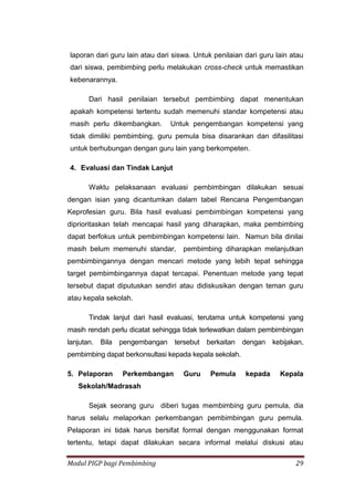 Modul PIGP bagi Pembimbing 29
laporan dari guru lain atau dari siswa. Untuk penilaian dari guru lain atau
dari siswa, pembimbing perlu melakukan cross-check untuk memastikan
kebenarannya.
Dari hasil penilaian tersebut pembimbing dapat menentukan
apakah kompetensi tertentu sudah memenuhi standar kompetensi atau
masih perlu dikembangkan. Untuk pengembangan kompetensi yang
tidak dimiliki pembimbing, guru pemula bisa disarankan dan difasilitasi
untuk berhubungan dengan guru lain yang berkompeten.
4. Evaluasi dan Tindak Lanjut
Waktu pelaksanaan evaluasi pembimbingan dilakukan sesuai
dengan isian yang dicantumkan dalam tabel Rencana Pengembangan
Keprofesian guru. Bila hasil evaluasi pembimbingan kompetensi yang
diprioritaskan telah mencapai hasil yang diharapkan, maka pembimbing
dapat berfokus untuk pembimbingan kompetensi lain. Namun bila dinilai
masih belum memenuhi standar, pembimbing diharapkan melanjutkan
pembimbingannya dengan mencari metode yang lebih tepat sehingga
target pembimbingannya dapat tercapai. Penentuan metode yang tepat
tersebut dapat diputuskan sendiri atau didiskusikan dengan teman guru
atau kepala sekolah.
Tindak lanjut dari hasil evaluasi, terutama untuk kompetensi yang
masih rendah perlu dicatat sehingga tidak terlewatkan dalam pembimbingan
lanjutan. Bila pengembangan tersebut berkaitan dengan kebijakan,
pembimbing dapat berkonsultasi kepada kepala sekolah.
5. Pelaporan Perkembangan Guru Pemula kepada Kepala
Sekolah/Madrasah
Sejak seorang guru diberi tugas membimbing guru pemula, dia
harus selalu melaporkan perkembangan pembimbingan guru pemula.
Pelaporan ini tidak harus bersifat formal dengan menggunakan format
tertentu, tetapi dapat dilakukan secara informal melalui diskusi atau
 